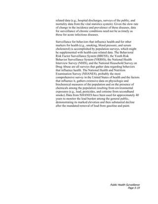 Public Health Surveillance
Page 5-19
related data (e.g., hospital discharges, surveys of the public, and
mortality data from the vital statistics system). Given the slow rate
of change in the incidence and prevalence of these diseases, data
for surveillance of chronic conditions need not be as timely as
those for acute infectious diseases.
Surveillance for behaviors that influence health and for other
markers for health (e.g., smoking, blood pressure, and serum
cholesterol) is accomplished by population surveys, which might
be supplemented with health-care related data. The Behavioral
Risk Factor Surveillance System (BRFSS), the Youth Risk
Behavior Surveillance System (YRBSS), the National Health
Interview Survey (NHIS), and the National Household Survey on
Drug Abuse are all surveys that gather data regarding behaviors
that influence health. The National Health and Nutrition
Examination Survey (NHANES), probably the most
comprehensive survey in the United States of health and the factors
that influence it, gathers extensive data on physiologic and
biochemical measures of the population and on the presence of
chemicals among the population resulting from environmental
exposures (e.g., lead, pesticides, and cotinine from secondhand
smoke). Data from NHANES have been used for approximately 40
years to monitor the lead burden among the general public,
demonstrating its marked elevation and then substantial decline
after the mandated removal of lead from gasoline and paint.
 