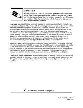 Public Health Surveillance
Page 5-20
Exercise 5.3
Assume you work in a state in which none of the following conditions is
on the state list of notifiable diseases. For each condition, list at least
one existing source of data that you need for conducting surveillance on
the condition. What factors make the selected source or data system
more appropriate than another?
Listeriosis: A serious infection can result from eating food contaminated with the bacterium
Listeria monocytogenes. The disease affects primarily pregnant women, newborns, and adults
with weakened immune systems. A person with listeriosis has fever, muscle aches, and
sometimes gastrointestinal symptoms (e.g., nausea or diarrhea). If infection spreads to the
nervous system, such symptoms as headache, stiff neck, confusion, loss of balance, or
convulsions can occur. Infected pregnant women might experience only a mild influenza-like
illness; however, infections during pregnancy can lead to miscarriage or stillbirth, premature
delivery, or infection of the newborn. In the United States, approximately 800 cases of
listeriosis are reported each year. Of those with serious illness, 15% die; newborns and
immunocompromised persons are at greatest risk for serious illness and death.
Spinal cord injury: Approximately 11,000 persons sustain a spinal cord injury (SCI) each year
in the United States, and 200,000 persons in the United States live with a disability related to
an SCI. More than half of the persons who sustain SCIs are aged 15–29 years. The leading
cause of SCI varies by age. Motor vehicle crashes are the leading cause of SCIs among persons
aged <65 years. Among persons aged ≥65 years, falls cause the majority of spinal cord
injuries. Sports and recreation activities cause an estimated 18% of spinal cord injuries.
Lung cancer among nonsmokers: A usually fatal cancer of the lung can occur in a person who
has never smoked. An estimated 10%–15% of lung cancer cases occur among nonsmokers, and
this type of cancer appears to be more common among women and persons of East Asian
ancestry.
Check your answers on page 5-58
 