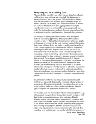 Public Health Surveillance
Page 5-21
Analyzing and Interpreting Data
After morbidity, mortality, and other relevant data about a health
problem have been gathered and compiled, the data should be
analyzed by time, place, and person. Different types of data are
used for surveillance, and different types of analyses might be
needed for each. For example, data on individual cases of disease
are analyzed differently than data aggregated from multiple
records; data received as text must be sorted, categorized, and
coded for statistical analysis; and data from surveys might need to
be weighted to produce valid estimates for sampled populations.
For analysis of the majority of surveillance data, descriptive
methods are usually appropriate. The display of frequencies
(counts) or rates of the health problem in simple tables and graphs,
as discussed in Lesson 4, is the most common method of analyzing
data for surveillance. Rates are useful — and frequently preferred
— for comparing occurrence of disease for different geographic
areas or periods because they take into account the size of the
population from which the cases arose. One critical step before
calculating a rate is constructing a denominator from appropriate
population data. For state- or countywide rates, general population
data are used. These data are available from the U.S. Census
Bureau or from a state planning agency. For other calculations, the
population at risk can dictate an alternative denominator. For
example, an infant mortality rate uses the number of live-born
infants; rates of surgical wound infections in a hospital requires the
number of such procedures performed. In addition to calculating
frequencies and rates, more sophisticated methods (e.g., space-time
cluster analysis, time series analysis, or computer mapping) can be
applied.
To determine whether the incidence or prevalence of a health
problem has increased, data must be compared either over time or
across areas. The selection of data for comparison depends on the
health problem under surveillance and what is known about its
typical temporal and geographic patterns of occurrence.
For example, data for diseases that indicate a seasonal pattern (e.g.,
influenza and mosquito-borne diseases) are usually compared with
data for the corresponding season from past years. Data for
diseases without a seasonal pattern are commonly compared with
data for previous weeks, months, or years, depending on the nature
of the disease. Surveillance for chronic diseases typically requires
data covering multiple years. Data for acute infectious diseases
might only require data covering weeks or months, although data
extending over multiple years can also be helpful in the analysis of
 