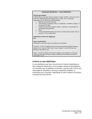 Introduction to Epidemiology
Page 1-24
Kawasaki Syndrome — Case Definition
Clinical description
A febrile illness of greater than or equal to 5 days’ duration, with at least four
of the five following physical findings and no other more reasonable
explanation for the observed clinical findings:
• Bilateral conjunctival injection
• Oral changes (erythema of lips or oropharynx, strawberry tongue, or
fissuring of the lips)
• Peripheral extremity changes (edema, erythema, or generalized or
periungual desquamation)
• Rash
• Cervical lymphadenopathy (at least one lymph node greater than or
equal to 1.5 cm in diameter)
Laboratory criteria for diagnosis
None
Case classification
Confirmed: a case that meets the clinical case definition
Comment: If fever disappears after intravenous gamma globulin therapy is
started, fever may be of less than 5 days’ duration, and the clinical case
definition may still be met.
Source: Centers for Disease Control and Prevention. Case definitions for infectious
conditions under public health surveillance. MMWR Recommendations and Reports
1990:39(RR-13):18.
Criteria in case definitions
A case definition may have several sets of criteria, depending on
how certain the diagnosis is. For example, during an investigation
of a possible case or outbreak of measles, a person with a fever and
rash might be classified as having a suspected, probable, or
confirmed case of measles, depending on what evidence of measles
is present (see box below).
 