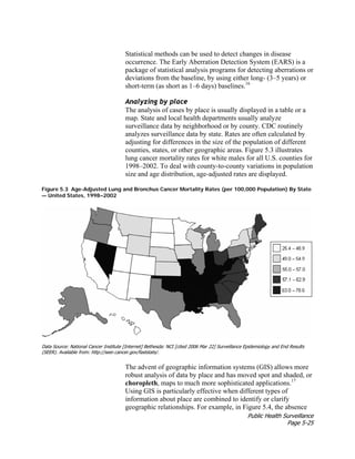 Public Health Surveillance
Page 5-25
Statistical methods can be used to detect changes in disease
occurrence. The Early Aberration Detection System (EARS) is a
package of statistical analysis programs for detecting aberrations or
deviations from the baseline, by using either long- (3–5 years) or
short-term (as short as 1–6 days) baselines.16
Analyzing by place
The analysis of cases by place is usually displayed in a table or a
map. State and local health departments usually analyze
surveillance data by neighborhood or by county. CDC routinely
analyzes surveillance data by state. Rates are often calculated by
adjusting for differences in the size of the population of different
counties, states, or other geographic areas. Figure 5.3 illustrates
lung cancer mortality rates for white males for all U.S. counties for
1998–2002. To deal with county-to-county variations in population
size and age distribution, age-adjusted rates are displayed.
Figure 5.3 Age-Adjusted Lung and Bronchus Cancer Mortality Rates (per 100,000 Population) By State
— United States, 1998–2002
Data Source: National Cancer Institute [Internet] Bethesda: NCI [cited 2006 Mar 22] Surveillance Epidemiology and End Results
(SEER). Available from: http://seer.cancer.gov/faststats/.
The advent of geographic information systems (GIS) allows more
robust analysis of data by place and has moved spot and shaded, or
choropleth, maps to much more sophisticated applications.17
Using GIS is particularly effective when different types of
information about place are combined to identify or clarify
geographic relationships. For example, in Figure 5.4, the absence
 
