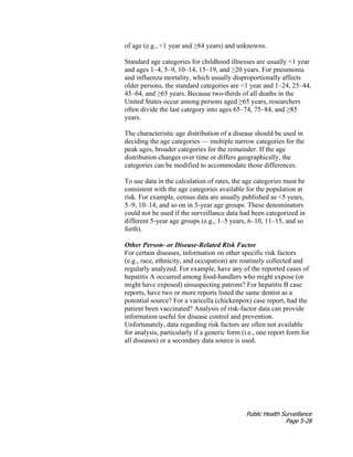 Public Health Surveillance
Page 5-28
of age (e.g., <1 year and ≥84 years) and unknowns.
Standard age categories for childhood illnesses are usually <1 year
and ages 1–4, 5–9, 10–14, 15–19, and ≥20 years. For pneumonia
and influenza mortality, which usually disproportionally affects
older persons, the standard categories are <1 year and 1–24, 25–44,
45–64, and ≥65 years. Because two-thirds of all deaths in the
United States occur among persons aged ≥65 years, researchers
often divide the last category into ages 65–74, 75–84, and ≥85
years.
The characteristic age distribution of a disease should be used in
deciding the age categories — multiple narrow categories for the
peak ages, broader categories for the remainder. If the age
distribution changes over time or differs geographically, the
categories can be modified to accommodate those differences.
To use data in the calculation of rates, the age categories must be
consistent with the age categories available for the population at
risk. For example, census data are usually published as <5 years,
5–9, 10–14, and so on in 5-year age groups. These denominators
could not be used if the surveillance data had been categorized in
different 5-year age groups (e.g., 1–5 years, 6–10, 11–15, and so
forth).
Other Person- or Disease-Related Risk Factor
For certain diseases, information on other specific risk factors
(e.g., race, ethnicity, and occupation) are routinely collected and
regularly analyzed. For example, have any of the reported cases of
hepatitis A occurred among food-handlers who might expose (or
might have exposed) unsuspecting patrons? For hepatitis B case
reports, have two or more reports listed the same dentist as a
potential source? For a varicella (chickenpox) case report, had the
patient been vaccinated? Analysis of risk-factor data can provide
information useful for disease control and prevention.
Unfortunately, data regarding risk factors are often not available
for analysis, particularly if a generic form (i.e., one report form for
all diseases) or a secondary data source is used.
 