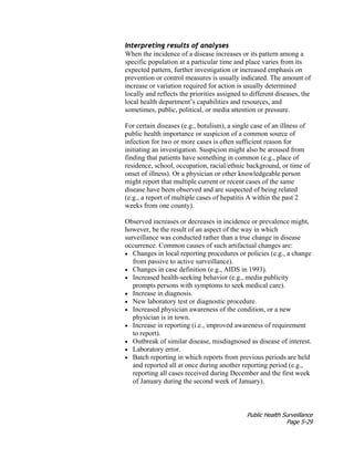 Public Health Surveillance
Page 5-29
Interpreting results of analyses
When the incidence of a disease increases or its pattern among a
specific population at a particular time and place varies from its
expected pattern, further investigation or increased emphasis on
prevention or control measures is usually indicated. The amount of
increase or variation required for action is usually determined
locally and reflects the priorities assigned to different diseases, the
local health department’s capabilities and resources, and
sometimes, public, political, or media attention or pressure.
For certain diseases (e.g., botulism), a single case of an illness of
public health importance or suspicion of a common source of
infection for two or more cases is often sufficient reason for
initiating an investigation. Suspicion might also be aroused from
finding that patients have something in common (e.g., place of
residence, school, occupation, racial/ethnic background, or time of
onset of illness). Or a physician or other knowledgeable person
might report that multiple current or recent cases of the same
disease have been observed and are suspected of being related
(e.g., a report of multiple cases of hepatitis A within the past 2
weeks from one county).
Observed increases or decreases in incidence or prevalence might,
however, be the result of an aspect of the way in which
surveillance was conducted rather than a true change in disease
occurrence. Common causes of such artifactual changes are:
• Changes in local reporting procedures or policies (e.g., a change
from passive to active surveillance).
• Changes in case definition (e.g., AIDS in 1993).
• Increased health-seeking behavior (e.g., media publicity
prompts persons with symptoms to seek medical care).
• Increase in diagnosis.
• New laboratory test or diagnostic procedure.
• Increased physician awareness of the condition, or a new
physician is in town.
• Increase in reporting (i.e., improved awareness of requirement
to report).
• Outbreak of similar disease, misdiagnosed as disease of interest.
• Laboratory error.
• Batch reporting in which reports from previous periods are held
and reported all at once during another reporting period (e.g.,
reporting all cases received during December and the first week
of January during the second week of January).
 