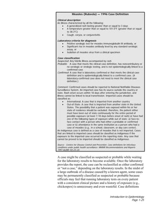 Introduction to Epidemiology
Page 1-25
A case might be classified as suspected or probable while waiting
for the laboratory results to become available. Once the laboratory
provides the report, the case can be reclassified as either confirmed
or “not a case,” depending on the laboratory results. In the midst of
a large outbreak of a disease caused by a known agent, some cases
may be permanently classified as suspected or probable because
officials may feel that running laboratory tests on every patient
with a consistent clinical picture and a history of exposure (e.g.,
chickenpox) is unnecessary and even wasteful. Case definitions
Measles (Rubeola) — 1996 Case Definition
Clinical description
An illness characterized by all the following:
• A generalized rash lasting greater than or equal to 3 days
• A temperature greater than or equal to 101.0°F (greater than or equal
to 38.3°C)
• Cough, coryza, or conjunctivitis
Laboratory criteria for diagnosis
• Positive serologic test for measles immunoglobulin M antibody, or
• Significant rise in measles antibody level by any standard serologic
assay, or
• Isolation of measles virus from a clinical specimen
Case classification
Suspected: Any febrile illness accompanied by rash
Probable: A case that meets the clinical case definition, has noncontributory or
no serologic or virologic testing, and is not epidemiologically linked to a
confirmed case
Confirmed: A case that is laboratory confirmed or that meets the clinical case
definition and is epidemiologically linked to a confirmed case. (A
laboratory-confirmed case does not need to meet the clinical case
definition.)
Comment: Confirmed cases should be reported to National Notifiable Diseases
Surveillance System. An imported case has its source outside the country or
state. Rash onset occurs within 18 days after entering the jurisdiction, and
illness cannot be linked to local transmission. Imported cases should be
classified as:
• International. A case that is imported from another country
• Out-of-State. A case that is imported from another state in the United
States. The possibility that a patient was exposed within his or her
state of residence should be excluded; therefore, the patient either
must have been out of state continuously for the entire period of
possible exposure (at least 7-18 days before onset of rash) or have had
one of the following types of exposure while out of state: a) face-to-
face contact with a person who had either a probable or confirmed
case or b) attendance in the same institution as a person who had a
case of measles (e.g., in a school, classroom, or day care center).
An indigenous case is defined as a case of measles that is not imported. Cases
that are linked to imported cases should be classified as indigenous if the
exposure to the imported case occurred in the reporting state. Any case that
cannot be proved to be imported should be classified as indigenous.
Source: Centers for Disease Control and Prevention. Case definitions for infectious
conditions under public health surveillance. MMWR Recommendations and Reports
1997:46(RR-10):23–24.
 