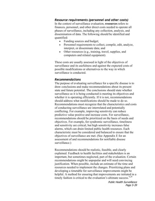 Public Health Surveillance
Page 5-39
Resource requirements (personnel and other costs)
In the context of surveillance evaluation, resources refers to
finances, personnel, and other direct costs needed to operate all
phases of surveillance, including any collection, analysis, and
dissemination of data. The following should be identified and
quantified:
• Funding sources and budget;
• Personnel requirements to collect, compile, edit, analyze,
interpret, or disseminate data; and
• Other resources (e.g., training, travel, supplies, and
computers and related equipment).
These costs are usually assessed in light of the objectives of
surveillance and its usefulness and against the expected costs of
possible modifications or alternatives to the way in which
surveillance is conducted.
Recommendations
The purpose of evaluating surveillance for a specific disease is to
draw conclusions and make recommendations about its present
state and future potential. The conclusions should state whether
surveillance as it is being conducted is meeting its objectives and
whether it is operating efficiently. If it is not, recommendations
should address what modifications should be made to do so.
Recommendations must recognize that the characteristics and costs
of conducting surveillance are interrelated and potentially
conflicting. For example, improving sensitivity can reduce
predictive value positive and increase costs. For surveillance,
recommendations should be prioritized on the basis of needs and
objectives. For example, for syndromic surveillance, timeliness
and sensitivity are critical, but high sensitivity increases false
alarms, which can drain limited public health resources. Each
characteristic must be considered and balanced to ensure that the
objectives of surveillance are met. (See Appendix E for an
assessment of and recommendations for notifiable disease
surveillance.)
Recommendations should be realistic, feasible, and clearly
explained. Feedback to health facilities and stakeholders is an
important, but sometimes neglected, part of the evaluation. Certain
recommendations might be unpopular and will need convincing
justification. When possible, include an estimate of the time and
resources needed to implement the changes. Prioritizing plans and
developing a timetable for surveillance improvements might be
helpful. A method for ensuring that improvements are initiated in a
timely fashion is critical to the evaluation’s ultimate success.9,29
 