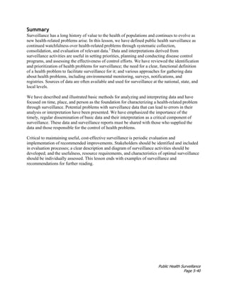 Public Health Surveillance
Page 5-40
Summary
Surveillance has a long history of value to the health of populations and continues to evolve as
new health-related problems arise. In this lesson, we have defined public health surveillance as
continued watchfulness over health-related problems through systematic collection,
consolidation, and evaluation of relevant data.2
Data and interpretations derived from
surveillance activities are useful in setting priorities, planning and conducting disease control
programs, and assessing the effectiveness of control efforts. We have reviewed the identification
and prioritization of health problems for surveillance; the need for a clear, functional definition
of a health problem to facilitate surveillance for it; and various approaches for gathering data
about health problems, including environmental monitoring, surveys, notifications, and
registries. Sources of data are often available and used for surveillance at the national, state, and
local levels.
We have described and illustrated basic methods for analyzing and interpreting data and have
focused on time, place, and person as the foundation for characterizing a health-related problem
through surveillance. Potential problems with surveillance data that can lead to errors in their
analysis or interpretation have been presented. We have emphasized the importance of the
timely, regular dissemination of basic data and their interpretation as a critical component of
surveillance. These data and surveillance reports must be shared with those who supplied the
data and those responsible for the control of health problems.
Critical to maintaining useful, cost-effective surveillance is periodic evaluation and
implementation of recommended improvements. Stakeholders should be identified and included
in evaluation processes; a clear description and diagram of surveillance activities should be
developed; and the usefulness, resource requirements, and characteristics of optimal surveillance
should be individually assessed. This lesson ends with examples of surveillance and
recommendations for further reading.
 