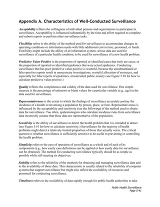 Public Health Surveillance
Page 5-41
Appendix A. Characteristics of Well-Conducted Surveillance
Acceptability reflects the willingness of individual persons and organizations to participate in
surveillance. Acceptability is influenced substantially by the time and effort required to complete
and submit reports or perform other surveillance tasks.
Flexibility refers to the ability of the method used for surveillance to accommodate changes in
operating conditions or information needs with little additional cost in time, personnel, or funds.
Flexibility might include the ability of an information system, whose data are used for
surveillance of a particular health condition, to be used for surveillance of a new health problem.
Predictive Value Positive is the proportion of reported or identified cases that truly are cases, or
the proportion of reported or identified epidemics that were actual epidemics. Conducting
surveillance that has poor predictive value positive is wasteful, because the unsubstantiated or
false-positive reports result in unnecessary investigations, wasteful allocation of resources, and
especially for false reports of epidemics, unwarranted public anxiety (see Figure 5.10 for how to
calculate predictive value positive.)
Quality reflects the completeness and validity of the data used for surveillance. One simple
measure is the percentage of unknown or blank values for a particular variable (e.g., age) in the
data used for surveillance.
Representativeness is the extent to which the findings of surveillance accurately portray the
incidence of a health event among a population by person, place, or time. Representativeness is
influenced by the acceptability and sensitivity (see the following) of the method used to obtain
data for surveillance. Too often, epidemiologists who calculate incidence rates from surveillance
data incorrectly assume that those data are representative of the population.
Sensitivity is the ability of surveillance to detect the health problem that it is intended to detect.
(see Figure 5.10 for how to calculate sensitivity.) Surveillance for the majority of health
problems might detect a relatively limited proportion of those that actually occur. The critical
question is whether surveillance is sufficiently sensitive to be useful in preventing or controlling
the health problem.
Simplicity refers to the ease of operation of surveillance as a whole and of each of its
components (e.g., how easily case definitions can be applied or how easily data for surveillance
can be obtained). The method for conducting surveillance typically should be as simple as
possible while still meeting its objectives.
Stability refers to the reliability of the methods for obtaining and managing surveillance data and
to the availability of those data. This characteristic is usually related to the reliability of computer
systems that support surveillance but might also reflect the availability of resources and
personnel for conducting surveillance.
Timeliness refers to the availability of data rapidly enough for public health authorities to take
 