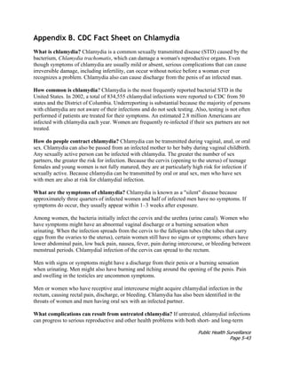 Public Health Surveillance
Page 5-43
Appendix B. CDC Fact Sheet on Chlamydia
What is chlamydia? Chlamydia is a common sexually transmitted disease (STD) caused by the
bacterium, Chlamydia trachomatis, which can damage a woman's reproductive organs. Even
though symptoms of chlamydia are usually mild or absent, serious complications that can cause
irreversible damage, including infertility, can occur without notice before a woman ever
recognizes a problem. Chlamydia also can cause discharge from the penis of an infected man.
How common is chlamydia? Chlamydia is the most frequently reported bacterial STD in the
United States. In 2002, a total of 834,555 chlamydial infections were reported to CDC from 50
states and the District of Columbia. Underreporting is substantial because the majority of persons
with chlamydia are not aware of their infections and do not seek testing. Also, testing is not often
performed if patients are treated for their symptoms. An estimated 2.8 million Americans are
infected with chlamydia each year. Women are frequently re-infected if their sex partners are not
treated.
How do people contract chlamydia? Chlamydia can be transmitted during vaginal, anal, or oral
sex. Chlamydia can also be passed from an infected mother to her baby during vaginal childbirth.
Any sexually active person can be infected with chlamydia. The greater the number of sex
partners, the greater the risk for infection. Because the cervix (opening to the uterus) of teenage
females and young women is not fully matured, they are at particularly high risk for infection if
sexually active. Because chlamydia can be transmitted by oral or anal sex, men who have sex
with men are also at risk for chlamydial infection.
What are the symptoms of chlamydia? Chlamydia is known as a "silent" disease because
approximately three quarters of infected women and half of infected men have no symptoms. If
symptoms do occur, they usually appear within 1–3 weeks after exposure.
Among women, the bacteria initially infect the cervix and the urethra (urine canal). Women who
have symptoms might have an abnormal vaginal discharge or a burning sensation when
urinating. When the infection spreads from the cervix to the fallopian tubes (the tubes that carry
eggs from the ovaries to the uterus), certain women still have no signs or symptoms; others have
lower abdominal pain, low back pain, nausea, fever, pain during intercourse, or bleeding between
menstrual periods. Chlamydial infection of the cervix can spread to the rectum.
Men with signs or symptoms might have a discharge from their penis or a burning sensation
when urinating. Men might also have burning and itching around the opening of the penis. Pain
and swelling in the testicles are uncommon symptoms.
Men or women who have receptive anal intercourse might acquire chlamydial infection in the
rectum, causing rectal pain, discharge, or bleeding. Chlamydia has also been identified in the
throats of women and men having oral sex with an infected partner.
What complications can result from untreated chlamydia? If untreated, chlamydial infections
can progress to serious reproductive and other health problems with both short- and long-term
 