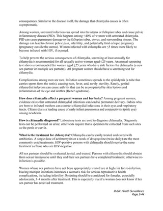 Public Health Surveillance
Page 5-44
consequences. Similar to the disease itself, the damage that chlamydia causes is often
asymptomatic.
Among women, untreated infection can spread into the uterus or fallopian tubes and cause pelvic
inflammatory disease (PID). This happens among ≤40% of women with untreated chlamydia.
PID can cause permanent damage to the fallopian tubes, uterus, and surrounding tissues. The
damage can lead to chronic pelvic pain, infertility, and potentially fatal ectopic pregnancy
(pregnancy outside the uterus). Women infected with chlamydia are ≤5 times more likely to
become infected with HIV, if exposed.
To help prevent the serious consequences of chlamydia, screening at least annually for
chlamydia is recommended for all sexually active women aged ≤25 years. An annual screening
test also is recommended for women aged ≥25 years who have risk factors for chlamydia (a new
sex partner or multiple sex partners). All pregnant women should have a screening test for
chlamydia.
Complications among men are rare. Infection sometimes spreads to the epididymis (a tube that
carries sperm from the testis), causing pain, fever, and, rarely, sterility. Rarely, genital
chlamydial infection can cause arthritis that can be accompanied by skin lesions and
inflammation of the eye and urethra (Reiter syndrome).
How does chlamydia affect a pregnant woman and her baby? Among pregnant women,
evidence exists that untreated chlamydial infections can lead to premature delivery. Babies who
are born to infected mothers can contract chlamydial infections in their eyes and respiratory
tracts. Chlamydia is a leading cause of early infant pneumonia and conjunctivitis (pink eye)
among newborns.
How is chlamydia diagnosed? Laboratory tests are used to diagnose chlamydia. Diagnostic
tests can be performed on urine; other tests require that a specimen be collected from such sites
as the penis or cervix.
What is the treatment for chlamydia? Chlamydia can be easily treated and cured with
antibiotics. A single dose of azithromycin or a week of doxycycline (twice daily) are the most
commonly used treatments. HIV-positive persons with chlamydia should receive the same
treatment as those who are HIV-negative.
All sex partners should be evaluated, tested, and treated. Persons with chlamydia should abstain
from sexual intercourse until they and their sex partners have completed treatment; otherwise re-
infection is possible.
Women whose sex partners have not been appropriately treated are at high risk for re-infection.
Having multiple infections increases a woman's risk for serious reproductive health
complications, including infertility. Retesting should be considered for females, especially
adolescents, 3–4 months after treatment. This is especially true if a woman does not know if her
sex partner has received treatment.
 