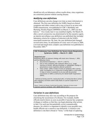 Introduction to Epidemiology
Page 1-26
should not rely on laboratory culture results alone, since organisms
are sometimes present without causing disease.
Modifying case definitions
Case definitions can also change over time as more information is
obtained. The first case definition for SARS, based on clinical
symptoms and either contact with a case or travel to an area with
SARS transmission, was published in CDC’s Morbidity and
Mortality Weekly Report (MMWR) on March 21, 2003 (see box
below).27
Two weeks later it was modified slightly. On March 29,
after a novel coronavirus was determined to be the causative agent,
an interim surveillance case definition was published that included
laboratory criteria for evidence of infection with the SARS-
associated coronavirus. By June, the case definition had changed
several more times. In anticipation of a new wave of cases in 2004,
a revised and much more complex case definition was published in
December 2003.28
CDC Preliminary Case Definition for Severe Acute Respiratory
Syndrome (SARS) — March 21, 2003
Suspected case
Respiratory illness of unknown etiology with onset since February 1, 2003,
and the following criteria:
• Documented temperature > 100.4°F (>38.0°C)
• One or more symptoms with respiratory illness (e.g., cough,
shortness of breath, difficulty breathing, or radiographic findings of
pneumonia or acute respiratory distress syndrome)
• Close contact*
within 10 days of onset of symptoms with a person
under investigation for or suspected of having SARS or travel within
10 days of onset of symptoms to an area with documented
transmission of SARS as defined by the World Health Organization
(WHO)
* Defined as having cared for, having lived with, or having had direct contact
with respiratory secretions and/or body fluids of a person suspected of
having SARS.
Source: Centers for Disease Control and Prevention. Outbreak of severe acute
respiratory syndrome–worldwide, 2003. MMWR 2003:52:226–8.
Variation in case definitions
Case definitions may also vary according to the purpose for
classifying the occurrences of a disease. For example, health
officials need to know as soon as possible if anyone has symptoms
of plague or anthrax so that they can begin planning what actions
to take. For such rare but potentially severe communicable
diseases, for which it is important to identify every possible case,
health officials use a sensitive case definition. A sensitive case
definition is one that is broad or “loose,” in the hope of capturing
 