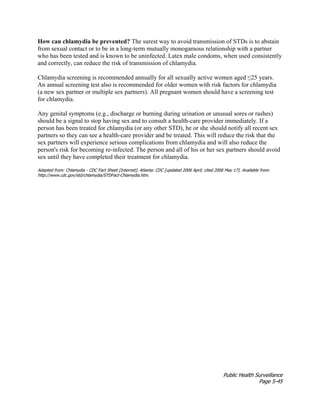 Public Health Surveillance
Page 5-45
How can chlamydia be prevented? The surest way to avoid transmission of STDs is to abstain
from sexual contact or to be in a long-term mutually monogamous relationship with a partner
who has been tested and is known to be uninfected. Latex male condoms, when used consistently
and correctly, can reduce the risk of transmission of chlamydia.
Chlamydia screening is recommended annually for all sexually active women aged ≤25 years.
An annual screening test also is recommended for older women with risk factors for chlamydia
(a new sex partner or multiple sex partners). All pregnant women should have a screening test
for chlamydia.
Any genital symptoms (e.g., discharge or burning during urination or unusual sores or rashes)
should be a signal to stop having sex and to consult a health-care provider immediately. If a
person has been treated for chlamydia (or any other STD), he or she should notify all recent sex
partners so they can see a health-care provider and be treated. This will reduce the risk that the
sex partners will experience serious complications from chlamydia and will also reduce the
person's risk for becoming re-infected. The person and all of his or her sex partners should avoid
sex until they have completed their treatment for chlamydia.
Adapted from: Chlamydia - CDC Fact Sheet [Internet]. Atlanta: CDC [updated 2006 April; cited 2006 May 17]. Available from:
http://www.cdc.gov/std/chlamydia/STDFact-Chlamydia.htm.
 