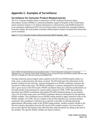 Public Health Surveillance
Page 5-46
Appendix C. Examples of Surveillance
Surveillance for Consumer Product-Related Injuries
The U.S. Consumer Product Safety Commission’s (CPSC) National Electronic Injury
Surveillance System (NEISS) is a national probability sample of hospitals in the United States
and its territories (Figure 5.11). Patient information is collected from each NEISS hospital for
every emergency department (ED) visit involving an injury associated with consumer products.
From this sample, the total number of product-related injuries treated in hospital EDs nationwide
can be estimated.
Figure 5.11 U.S. Consumer Product Safety Commission NEISS Hospitals, 2003
Source: NEISS: The National Electronic Injury Surveillance System - A Tool for Researchers [monograph on the Internet].
Washington (DC): U.S. Consumer Product Safety Commission, Division of Hazard and Injury Data Systems [updated 2000 Mar; cited
2005 Dec 2]. Available from: http://www.cpsc.gov/neiss/2000d015.pdf.
The data-collection process begins when a patient in the ED of an NEISS hospital relates to a
clerk, nurse, or physician how the injury occurred. The ED staff enters this information in the
patient's medical record. Each day, a person designated as an NEISS coordinator examines the
records for within-scope cases. The NEISS coordinator is someone designated by the hospital
who is given access to the ED records. NEISS coordinator duties are sometimes performed by an
ED staff member and sometimes by a person under contract to CPSC. CPSC data-collection
specialists train NEISS coordinators and conduct ED staff orientation during on-site hospital
visits. For all within-scope cases, the NEISS coordinator abstracts information for the specified
NEISS variables. The coordinator uses an NEISS coding manual to apply numerical codes to the
NEISS variables. For CPSC, the key variable is the one that identifies any consumer product
mentioned. The coordinator is trained to be as specific as possible in selecting among the
approximately 900 product codes in the NEISS coding manual. Another essential variable is the
free-text narrative description from the ED record of the incident scenario. Up to two lines of
text are provided for this narrative that often describes what the patient was doing at the time of
the accident. The specific NEISS variables are listed as follows:
 