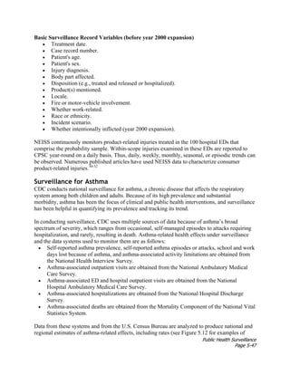 Public Health Surveillance
Page 5-47
Basic Surveillance Record Variables (before year 2000 expansion)
• Treatment date.
• Case record number.
• Patient's age.
• Patient's sex.
• Injury diagnosis.
• Body part affected.
• Disposition (e.g., treated and released or hospitalized).
• Product(s) mentioned.
• Locale.
• Fire or motor-vehicle involvement.
• Whether work-related.
• Race or ethnicity.
• Incident scenario.
• Whether intentionally inflicted (year 2000 expansion).
NEISS continuously monitors product-related injuries treated in the 100 hospital EDs that
comprise the probability sample. Within-scope injuries examined in these EDs are reported to
CPSC year-round on a daily basis. Thus, daily, weekly, monthly, seasonal, or episodic trends can
be observed. Numerous published articles have used NEISS data to characterize consumer
product-related injuries.30-32
Surveillance for Asthma
CDC conducts national surveillance for asthma, a chronic disease that affects the respiratory
system among both children and adults. Because of its high prevalence and substantial
morbidity, asthma has been the focus of clinical and public health interventions, and surveillance
has been helpful in quantifying its prevalence and tracking its trend.
In conducting surveillance, CDC uses multiple sources of data because of asthma’s broad
spectrum of severity, which ranges from occasional, self-managed episodes to attacks requiring
hospitalization, and rarely, resulting in death. Asthma-related health effects under surveillance
and the data systems used to monitor them are as follows:
• Self-reported asthma prevalence, self-reported asthma episodes or attacks, school and work
days lost because of asthma, and asthma-associated activity limitations are obtained from
the National Health Interview Survey.
• Asthma-associated outpatient visits are obtained from the National Ambulatory Medical
Care Survey.
• Asthma-associated ED and hospital outpatient visits are obtained from the National
Hospital Ambulatory Medical Care Survey.
• Asthma-associated hospitalizations are obtained from the National Hospital Discharge
Survey.
• Asthma-associated deaths are obtained from the Mortality Component of the National Vital
Statistics System.
Data from these systems and from the U.S. Census Bureau are analyzed to produce national and
regional estimates of asthma-related effects, including rates (see Figure 5.12 for examples of
 