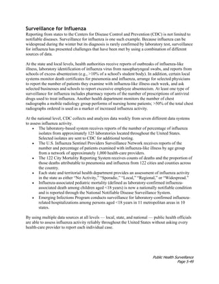 Public Health Surveillance
Page 5-49
Surveillance for Influenza
Reporting from states to the Centers for Disease Control and Prevention (CDC) is not limited to
notifiable diseases. Surveillance for influenza is one such example. Because influenza can be
widespread during the winter but its diagnosis is rarely confirmed by laboratory test, surveillance
for influenza has presented challenges that have been met by using a combination of different
sources of data.
At the state and local levels, health authorities receive reports of outbreaks of influenza-like
illness, laboratory identification of influenza virus from nasopharyngeal swabs, and reports from
schools of excess absenteeism (e.g., >10% of a school's student body). In addition, certain local
systems monitor death certificates for pneumonia and influenza, arrange for selected physicians
to report the number of patients they examine with influenza-like illness each week, and ask
selected businesses and schools to report excessive employee absenteeism. At least one type of
surveillance for influenza includes pharmacy reports of the number of prescriptions of antiviral
drugs used to treat influenza. Another health department monitors the number of chest
radiographs a mobile radiology group performs of nursing home patients; >50% of the total chest
radiographs ordered is used as a marker of increased influenza activity.
At the national level, CDC collects and analyzes data weekly from seven different data systems
to assess influenza activity.
• The laboratory-based system receives reports of the number of percentage of influenza
isolates from approximately 125 laboratories located throughout the United States.
Selected isolates are sent to CDC for additional testing.
• The U.S. Influenza Sentinel Providers Surveillance Network receives reports of the
number and percentage of patients examined with influenza-like illness by age group
from a network of approximately 1,000 health-care providers.
• The 122 City Mortality Reporting System receives counts of deaths and the proportion of
those deaths attributable to pneumonia and influenza from 122 cities and counties across
the country.
• Each state and territorial health department provides an assessment of influenza activity
in the state as either “No Activity,” “Sporadic,” “Local,” “Regional,” or “Widespread.”
• Influenza-associated pediatric mortality (defined as laboratory-confirmed influenza-
associated death among children aged <18 years) is now a nationally notifiable condition
and is reported through the National Notifiable Disease Surveillance System.
• Emerging Infections Program conducts surveillance for laboratory-confirmed influenza-
related hospitalizations among persons aged <18 years in 11 metropolitan areas in 10
states.
By using multiple data sources at all levels — local, state, and national — public health officials
are able to assess influenza activity reliably throughout the United States without asking every
health-care provider to report each individual case.
 