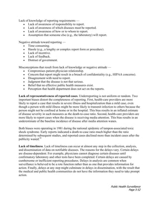 Public Health Surveillance
Page 5-52
Lack of knowledge of reporting requirements —
• Lack of awareness of responsibility to report.
• Lack of awareness of which diseases must be reported.
• Lack of awareness of how or to whom to report.
• Assumption that someone else (e.g., the laboratory) will report.
Negative attitude toward reporting —
• Time consuming.
• Hassle (e.g., a lengthy or complex report form or procedure).
• Lack of incentive.
• Lack of feedback.
• Distrust of government.
Misconceptions that result from lack of knowledge or negative attitude —
• Compromises patient-physician relationship.
• Concern that report might result in a breach of confidentiality (e.g., HIPAA concerns).
• Disagreement with need to report.
• Judgment that the disease is not that serious.
• Belief that no effective public health measures exist.
• Perception that health department does not act on the reports.
Lack of representativeness of reported cases. Underreporting is not uniform or random. Two
important biases distort the completeness of reporting. First, health-care providers are more
likely to report a case that results in severe illness and hospitalization than a mild case, even
though a person with mild illness might be more likely to transmit infection to others because the
person might not be confined at home or in the hospital. This bias results in an inflated estimate
of disease severity in such measures as the death-to-case ratio. Second, health-care providers are
more likely to report cases when the disease is receiving media attention. This bias results in an
underestimate of the baseline incidence of disease after media attention wanes.
Both biases were operating in 1981 during the national epidemic of tampon-associated toxic
shock syndrome. Early reports indicated a death-to-case ratio much higher than the ratio
determined by subsequent studies, and reported cases declined more than incident cases after the
publicity waned.41
Lack of timeliness. Lack of timeliness can occur at almost any step in the collection, analysis,
and dissemination of data on notifiable diseases. The reasons for the delays vary. Certain delays
are disease-dependent. For example, physicians cannot diagnose certain diseases until
confirmatory laboratory and other tests have been completed. Certain delays are caused by
cumbersome or inefficient reporting procedures. Delays in analysis are common when
surveillance is believed to be a rote function rather than as one that provides information for
action. Finally, delays at any step might culminate in delays in dissemination, with the result that
the medical and public health communities do not have the information they need to take prompt
action.
 