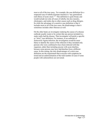 Introduction to Epidemiology
Page 1-27
most or all of the true cases. For example, the case definition for a
suspected case of rubella (German measles) is “any generalized
rash illness of acute onset.”25
This definition is quite broad, and
would include not only all cases of rubella, but also measles,
chickenpox, and rashes due to other causes such as drug allergies.
So while the advantage of a sensitive case definition is that it
includes most or all of the true cases, the disadvantage is that it
sometimes includes other illnesses as well.
On the other hand, an investigator studying the causes of a disease
outbreak usually wants to be certain that any person included in a
study really had the disease. That investigator will prefer a specific
or “strict” case definition. For instance, in an outbreak of
Salmonella Agona infection, the investigators would be more
likely to identify the source of the infection if they included only
persons who were confirmed to have been infected with that
organism, rather than including anyone with acute diarrhea,
because some persons may have had diarrhea from a different
cause. In this setting, the only disadvantages of a strict case
definition are the requirement that everyone with symptoms be
tested and an underestimation of the total number of cases if some
people with salmonellosis are not tested.
 
