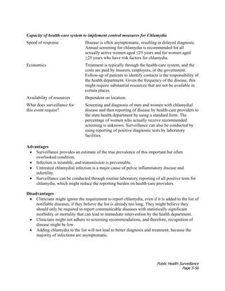 Public Health Surveillance
Page 5-56
Capacity of health-care system to implement control measures for Chlamydia
Speed of response Disease is often asymptomatic, resulting in delayed diagnosis.
Annual screening for chlamydia is recommended for all
sexually active women aged ≤25 years and for women aged
≥25 years who have risk factors for chlamydia.
Economics Treatment is typically through the health-care system, and the
costs are paid by insurers, employers, or the government.
Follow-up of patients to identify contacts is the responsibility of
the health department. Given the frequency of the disease, this
might require substantial resources that are not be available in
certain places.
Availability of resources Dependent on location.
What does surveillance for
this event require?
Screening and diagnosis of men and women with chlamydial
disease and then reporting of disease by health-care providers to
the state health department by using a standard form. The
percentage of women who actually receive recommended
screening is unknown. Surveillance can also be conducted by
using reporting of positive diagnostic tests by laboratory
facilities.
Advantages
• Surveillance provides an estimate of the true prevalence of this important but often
overlooked condition.
• Infection is treatable, and transmission is preventable.
• Untreated chlamydial infection is a major cause of pelvic inflammatory disease and
infertility.
• Surveillance can be conducted through routine laboratory reporting of all positive tests for
chlamydia, which might reduce the reporting burden on health-care providers.
Disadvantages
• Clinicians might ignore the requirement to report chlamydia, even if it is added to the list of
notifiable diseases, if they believe the list is already too long. They might believe they
should only be required to report communicable diseases with statistically significant
morbidity or mortality that can lead to immediate intervention by the health department.
• Clinicians might not adhere to screening recommendations, and therefore, recognition of
disease might be low.
• Adding chlamydia to the list will not lead to better diagnosis and treatment, because the
majority of infections are asymptomatic.
 