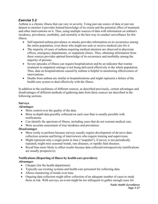 Public Health Surveillance
Page 5-57
Exercise 5.2
Asthma is a chronic illness that can vary in severity. Using just one source of data or just one
dataset to monitor it provides limited knowledge of its extent and the potential effect of treatment
and other interventions on it. Thus, using multiple sources of data with information on asthma's
incidence, prevalence, morbidity, and mortality is the best way to conduct surveillance for this
illness.
• Self-reported asthma prevalence or attacks provides information on its occurrence among
the entire population, even those who might not seek or receive medical care for it.
• The majority of cases of asthma requiring medical attention are observed in physician
offices, emergency departments, or outpatient clinics. Thus, obtaining information from
these sources provides optimal knowledge of its occurrence and morbidity among the
majority of persons.
• Severe episodes of illness can require hospitalization and be an indicator that routine
treatment in outpatient settings is not being delivered effectively to the whole population.
Thus, data on hospitalizations caused by asthma is helpful in monitoring effectiveness of
interventions.
• Deaths from asthma are similar to hospitalizations and might represent a failure of the
health-care system to deal effectively with the illness.
In addition to the usefulness of different sources, as described previously, certain advantages and
disadvantages of different methods of gathering data from these sources are described in the
following sections.
Surveys
Advantages
• More control over the quality of the data.
• More in-depth data possibly collected on each case than is usually possible with
notifications.
• Can identify the spectrum of illness, including cases that do not warrant medical care.
• More accurate assessment of true incidence and prevalence.
Disadvantages
• More costly to perform because surveys usually require development of de-novo data-
collection systems and hiring of interviewers who require training and supervision.
• Might represent only a single point in time (“snapshot''), if survey is not periodically
repeated; might miss seasonal trends, rare diseases, or rapidly fatal diseases.
• Recall bias more likely to affect results because data collected retrospectively (notifications
are usually prospective).
Notifications (Reporting of illness by health-care providers)
Advantages
• Cheaper (for the health department).
• Typically use existing systems and health-care personnel for collecting data.
• Allows monitoring of trends over time.
• Ongoing data collection might allow collection of an adequate number of cases to study
those at risk. With surveys, an event might be too infrequent to gather enough cases for
 