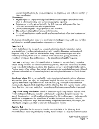 Public Health Surveillance
Page 5-58
study; with notifications, the observation period can be extended until sufficient numbers of
cases are collected.
Disadvantages
• Might not provide a representative picture of the incidence or prevalence unless care is
taken in selecting reporting sites and ensuring complete reporting.
• Data that can be collected are limited by the skill, time, and willingness of the data
collectors, who usually have other responsibilities.
• Quality control might be a major problem in data collection.
• The quality of data might vary among collection sites.
• As a result, notifications usually provide a substandard estimate of the true incidence and
prevalence.
An alternative to notification might be to enroll interested and appropriate health-care providers
and clinics in a sentinel system to gather case numbers of asthma.
Exercise 5.3
Factors that influence the choice of one source of data or one dataset over another include
severity of illness (e.g., hospitalization and mortality); need for laboratory confirmation of
diagnosis; rarity of the condition; specialization, if any, of the health-care providers who
commonly examine patients with the condition under surveillance; quality, reliability, or
availability of relevant data; and timeliness of the data in terms of need for response.
Listeriosis: A wide spectrum of nonspecific clinical illness and a low case fatality rate exists
(except among newborns and immunocompromised persons). Therefore, surveillance should be
based on morbidity rather than mortality data; diagnoses should be confirmed in the laboratory.
Possible sources of surveillance data include laboratory reports, hospital discharge data (although
patients with listeriosis are often not hospitalized), or adding listeriosis to the notifiable disease
list.
Spinal cord injury: This is a severe health event with substantial mortality; almost all persons
who sustain a spinal cord injury are brought to a hospital. Therefore, surveillance would most
logically be based on hospital records and mortality data (e.g., death certificates or medical
examiner data). Special efforts might be directed to obtaining data from regional trauma centers.
Using data from emergency medical services and rehabilitation centers might also be explored.
Lung cancer among nonsmokers: Similar to spinal cord injury, lung cancer is a severe health
event with high morbidity and mortality. Unfortunately, hospital discharge records and vital
records do not routinely provide smoking information. For this condition, cancer registries might
provide the best opportunity for surveillance, if smoking information is routinely collected.
Alternatively, surveillance might be established by using interested internists, oncologists, and
other health-care providers likely to interact with lung cancer patients.
Exercise 5.4
Possible explanations for the sudden increase include those listed in the following. Each
possibility should be investigated before deciding that the increase is a true increase in incidence.
 