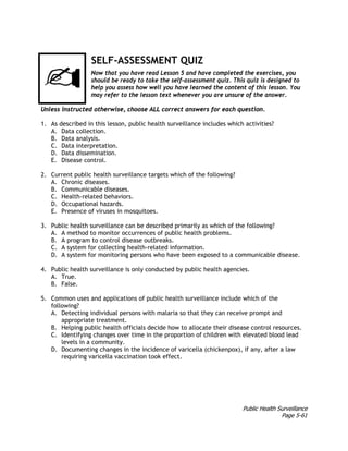 Public Health Surveillance
Page 5-61
SELF-ASSESSMENT QUIZ
Now that you have read Lesson 5 and have completed the exercises, you
should be ready to take the self-assessment quiz. This quiz is designed to
help you assess how well you have learned the content of this lesson. You
may refer to the lesson text whenever you are unsure of the answer.
Unless instructed otherwise, choose ALL correct answers for each question.
1. As described in this lesson, public health surveillance includes which activities?
A. Data collection.
B. Data analysis.
C. Data interpretation.
D. Data dissemination.
E. Disease control.
2. Current public health surveillance targets which of the following?
A. Chronic diseases.
B. Communicable diseases.
C. Health-related behaviors.
D. Occupational hazards.
E. Presence of viruses in mosquitoes.
3. Public health surveillance can be described primarily as which of the following?
A. A method to monitor occurrences of public health problems.
B. A program to control disease outbreaks.
C. A system for collecting health-related information.
D. A system for monitoring persons who have been exposed to a communicable disease.
4. Public health surveillance is only conducted by public health agencies.
A. True.
B. False.
5. Common uses and applications of public health surveillance include which of the
following?
A. Detecting individual persons with malaria so that they can receive prompt and
appropriate treatment.
B. Helping public health officials decide how to allocate their disease control resources.
C. Identifying changes over time in the proportion of children with elevated blood lead
levels in a community.
D. Documenting changes in the incidence of varicella (chickenpox), if any, after a law
requiring varicella vaccination took effect.
 