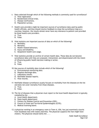Public Health Surveillance
Page 5-62
6. Data collected through which of the following methods is commonly used for surveillance?
A. Vital registration.
B. Randomized clinical trials.
C. Disease notifications.
D. Population surveys.
7. Health-care providers might be important sources of surveillance data used by public
health officials, and they should receive feedback to close the surveillance loop as a
courtesy; however, the results almost never have any relevance to patient care provided
by those health-care providers.
A. True.
B. False.
8. Vital statistics are important sources of data on which of the following?
A. Morbidity.
B. Mortality.
C. Health-related behaviors.
D. Injury and disability.
E. Outpatient health-care usage.
9 Vital statistics provide an archive of certain health data. These data do not become
surveillance data until they are analyzed, interpreted, and disseminated with the intent
of influencing public health decision-making or action.
A. True.
B. False.
10. Key sources of morbidity data include which of the following?
A. Environmental monitoring data.
B. Hospital discharge data.
C. Laboratory results.
D. Notifiable disease reports.
E. Vital records.
11 Notifiable disease surveillance usually focuses on morbidity from the diseases on the list
and does not cover mortality from those diseases.
A. True.
B. False.
12. The list of diseases that a physician must report to the local health department is typically
compiled by the . . .
A. Local health department.
B. State health department.
C. Centers for Disease Control and Prevention (CDC).
D. Council of State and Territorial Epidemiologists (CSTE).
E. Medical licensing board.
13. A physician working in an emergency room in Town A, USA, has just examined a tourist
from Southeast Asia with watery diarrhea. The physician suspects the man might have
cholera. The physician should notify the . . .
 