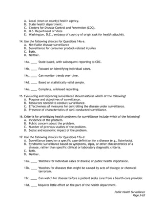 Public Health Surveillance
Page 5-63
A. Local (town or county) health agency.
B. State health department.
C. Centers for Disease Control and Prevention (CDC).
D. U.S. Department of State.
E. Washington, D.C., embassy of country of origin (ask for health attaché).
14. Use the following choices for Questions 14a–e.
A. Notifiable disease surveillance
B. Surveillance for consumer product-related injuries
C. Both.
D. Neither.
14a. ____ State-based, with subsequent reporting to CDC.
14b. ____ Focused on identifying individual cases.
14c. ____ Can monitor trends over time.
14d. ____ Based on statistically valid sample.
14e. ____ Complete, unbiased reporting.
15. Evaluating and improving surveillance should address which of the following?
A. Purpose and objectives of surveillance.
B. Resources needed to conduct surveillance.
C. Effectiveness of measures for controlling the disease under surveillance.
D. Presence of characteristics of well-conducted surveillance.
16. Criteria for prioritizing health problems for surveillance include which of the following?
A. Incidence of the problem.
B. Public concern about the problem.
C. Number of previous studies of the problem.
D. Social and economic impact of the problem.
17. Use the following choices for Questions 17a–d.
A. Surveillance based on a specific case definition for a disease (e.g., listeriosis).
B. Syndromic surveillance based on symptoms, signs, or other characteristics of a
disease, rather than specific clinical or laboratory diagnostic criteria.
C. Both.
D. Neither.
17a. ____ Watches for individual cases of disease of public health importance.
17b. ____ Watches for diseases that might be caused by acts of biologic or chemical
terrorism.
17c. ____ Can watch for disease before a patient seeks care from a health-care provider.
17d. ____ Requires little effort on the part of the health department.
 