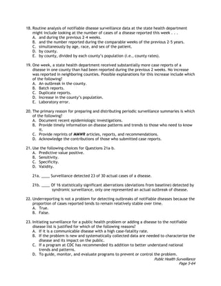 Public Health Surveillance
Page 5-64
18. Routine analysis of notifiable disease surveillance data at the state health department
might include looking at the number of cases of a disease reported this week . . .
A. and during the previous 2–4 weeks.
B. and the number reported during the comparable weeks of the previous 2–5 years.
C. simultaneously by age, race, and sex of the patient.
D. by county.
E. by county, divided by each county’s population (i.e., county rates).
19. One week, a state health department received substantially more case reports of a
disease in one county than had been reported during the previous 2 weeks. No increase
was reported in neighboring counties. Possible explanations for this increase include which
of the following?
A. An outbreak in the county.
B. Batch reports.
C. Duplicate reports.
D. Increase in the county’s population.
E. Laboratory error.
20. The primary reason for preparing and distributing periodic surveillance summaries is which
of the following?
A. Document recent epidemiologic investigations.
B. Provide timely information on disease patterns and trends to those who need to know
it.
C. Provide reprints of MMWR articles, reports, and recommendations.
D. Acknowledge the contributions of those who submitted case reports.
21. Use the following choices for Questions 21a–b.
A. Predictive value positive.
B. Sensitivity.
C. Specificity.
D. Validity.
21a. ____ Surveillance detected 23 of 30 actual cases of a disease.
21b. ____ Of 16 statistically significant aberrations (deviations from baseline) detected by
syndromic surveillance, only one represented an actual outbreak of disease.
22. Underreporting is not a problem for detecting outbreaks of notifiable diseases because the
proportion of cases reported tends to remain relatively stable over time.
A. True.
B. False.
23. Initiating surveillance for a public health problem or adding a disease to the notifiable
disease list is justified for which of the following reasons?
A. If it is a communicable disease with a high case-fatality rate.
B. If the problem is new and systematically collected data are needed to characterize the
disease and its impact on the public.
C. If a program at CDC has recommended its addition to better understand national
trends and patterns.
D. To guide, monitor, and evaluate programs to prevent or control the problem.
 