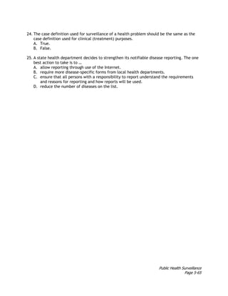 Public Health Surveillance
Page 5-65
24. The case definition used for surveillance of a health problem should be the same as the
case definition used for clinical (treatment) purposes.
A. True.
B. False.
25. A state health department decides to strengthen its notifiable disease reporting. The one
best action to take is to …
A. allow reporting through use of the Internet.
B. require more disease-specific forms from local health departments.
C. ensure that all persons with a responsibility to report understand the requirements
and reasons for reporting and how reports will be used.
D. reduce the number of diseases on the list.
 