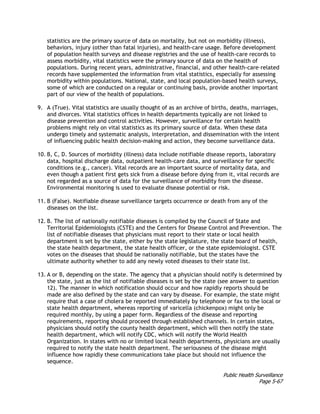 Public Health Surveillance
Page 5-67
statistics are the primary source of data on mortality, but not on morbidity (illness),
behaviors, injury (other than fatal injuries), and health-care usage. Before development
of population health surveys and disease registries and the use of health-care records to
assess morbidity, vital statistics were the primary source of data on the health of
populations. During recent years, administrative, financial, and other health-care–related
records have supplemented the information from vital statistics, especially for assessing
morbidity within populations. National, state, and local population-based health surveys,
some of which are conducted on a regular or continuing basis, provide another important
part of our view of the health of populations.
9. A (True). Vital statistics are usually thought of as an archive of births, deaths, marriages,
and divorces. Vital statistics offices in health departments typically are not linked to
disease prevention and control activities. However, surveillance for certain health
problems might rely on vital statistics as its primary source of data. When these data
undergo timely and systematic analysis, interpretation, and dissemination with the intent
of influencing public health decision-making and action, they become surveillance data.
10. B, C, D. Sources of morbidity (illness) data include notifiable disease reports, laboratory
data, hospital discharge data, outpatient health-care data, and surveillance for specific
conditions (e.g., cancer). Vital records are an important source of mortality data, and
even though a patient first gets sick from a disease before dying from it, vital records are
not regarded as a source of data for the surveillance of morbidity from the disease.
Environmental monitoring is used to evaluate disease potential or risk.
11. B (False). Notifiable disease surveillance targets occurrence or death from any of the
diseases on the list.
12. B. The list of nationally notifiable diseases is compiled by the Council of State and
Territorial Epidemiologists (CSTE) and the Centers for Disease Control and Prevention. The
list of notifiable diseases that physicians must report to their state or local health
department is set by the state, either by the state legislature, the state board of health,
the state health department, the state health officer, or the state epidemiologist. CSTE
votes on the diseases that should be nationally notifiable, but the states have the
ultimate authority whether to add any newly voted diseases to their state list.
13. A or B, depending on the state. The agency that a physician should notify is determined by
the state, just as the list of notifiable diseases is set by the state (see answer to question
12). The manner in which notification should occur and how rapidly reports should be
made are also defined by the state and can vary by disease. For example, the state might
require that a case of cholera be reported immediately by telephone or fax to the local or
state health department, whereas reporting of varicella (chickenpox) might only be
required monthly, by using a paper form. Regardless of the disease and reporting
requirements, reporting should proceed through established channels. In certain states,
physicians should notify the county health department, which will then notify the state
health department, which will notify CDC, which will notify the World Health
Organization. In states with no or limited local health departments, physicians are usually
required to notify the state health department. The seriousness of the disease might
influence how rapidly these communications take place but should not influence the
sequence.
 