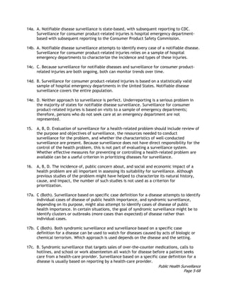 Public Health Surveillance
Page 5-68
14a. A. Notifiable disease surveillance is state-based, with subsequent reporting to CDC.
Surveillance for consumer product-related injuries is hospital emergency department-
based with subsequent reporting to the Consumer Product Safety Commission.
14b. A. Notifiable disease surveillance attempts to identify every case of a notifiable disease.
Surveillance for consumer product-related injuries relies on a sample of hospital
emergency departments to characterize the incidence and types of these injuries.
14c. C. Because surveillance for notifiable diseases and surveillance for consumer product-
related injuries are both ongoing, both can monitor trends over time.
14d. B. Surveillance for consumer product-related injuries is based on a statistically valid
sample of hospital emergency departments in the United States. Notifiable disease
surveillance covers the entire population.
14e. D. Neither approach to surveillance is perfect. Underreporting is a serious problem in
the majority of states for notifiable disease surveillance. Surveillance for consumer
product-related injuries is based on visits to a sample of emergency departments;
therefore, persons who do not seek care at an emergency department are not
represented.
15. A, B, D. Evaluation of surveillance for a health-related problem should include review of
the purpose and objectives of surveillance, the resources needed to conduct
surveillance for the problem, and whether the characteristics of well-conducted
surveillance are present. Because surveillance does not have direct responsibility for the
control of the health problem, this is not part of evaluating a surveillance system.
Whether effective measures for preventing or controlling a health-related problem are
available can be a useful criterion in prioritizing diseases for surveillance.
16. A, B, D. The incidence of, public concern about, and social and economic impact of a
health problem are all important in assessing its suitability for surveillance. Although
previous studies of the problem might have helped to characterize its natural history,
cause, and impact, the number of such studies is not used as a criterion for
prioritization.
17a. C (Both). Surveillance based on specific case definition for a disease attempts to identify
individual cases of disease of public health importance, and syndromic surveillance,
depending on its purpose, might also attempt to identify cases of disease of public
health importance. In certain situations, the goal of syndromic surveillance might be to
identify clusters or outbreaks (more cases than expected) of disease rather than
individual cases.
17b. C (Both). Both syndromic surveillance and surveillance based on a specific case
definition for a disease can be used to watch for diseases caused by acts of biologic or
chemical terrorism. Which approach is used depends on the disease and the setting.
17c. B. Syndromic surveillance that targets sales of over-the-counter medications, calls to
hotlines, and school or work absenteeism all watch for disease before a patient seeks
care from a health-care provider. Surveillance based on a specific case definition for a
disease is usually based on reporting by a health-care provider.
 