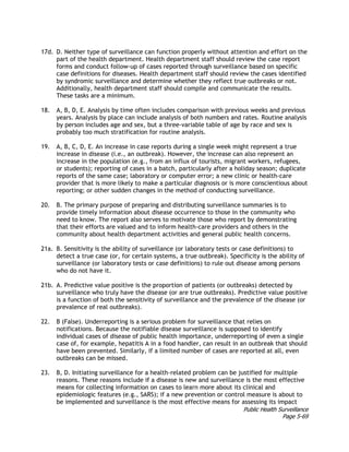 Public Health Surveillance
Page 5-69
17d. D. Neither type of surveillance can function properly without attention and effort on the
part of the health department. Health department staff should review the case report
forms and conduct follow-up of cases reported through surveillance based on specific
case definitions for diseases. Health department staff should review the cases identified
by syndromic surveillance and determine whether they reflect true outbreaks or not.
Additionally, health department staff should compile and communicate the results.
These tasks are a minimum.
18. A, B, D, E. Analysis by time often includes comparison with previous weeks and previous
years. Analysis by place can include analysis of both numbers and rates. Routine analysis
by person includes age and sex, but a three-variable table of age by race and sex is
probably too much stratification for routine analysis.
19. A, B, C, D, E. An increase in case reports during a single week might represent a true
increase in disease (i.e., an outbreak). However, the increase can also represent an
increase in the population (e.g., from an influx of tourists, migrant workers, refugees,
or students); reporting of cases in a batch, particularly after a holiday season; duplicate
reports of the same case; laboratory or computer error; a new clinic or health-care
provider that is more likely to make a particular diagnosis or is more conscientious about
reporting; or other sudden changes in the method of conducting surveillance.
20. B. The primary purpose of preparing and distributing surveillance summaries is to
provide timely information about disease occurrence to those in the community who
need to know. The report also serves to motivate those who report by demonstrating
that their efforts are valued and to inform health-care providers and others in the
community about health department activities and general public health concerns.
21a. B. Sensitivity is the ability of surveillance (or laboratory tests or case definitions) to
detect a true case (or, for certain systems, a true outbreak). Specificity is the ability of
surveillance (or laboratory tests or case definitions) to rule out disease among persons
who do not have it.
21b. A. Predictive value positive is the proportion of patients (or outbreaks) detected by
surveillance who truly have the disease (or are true outbreaks). Predictive value positive
is a function of both the sensitivity of surveillance and the prevalence of the disease (or
prevalence of real outbreaks).
22. B (False). Underreporting is a serious problem for surveillance that relies on
notifications. Because the notifiable disease surveillance is supposed to identify
individual cases of disease of public health importance, underreporting of even a single
case of, for example, hepatitis A in a food handler, can result in an outbreak that should
have been prevented. Similarly, if a limited number of cases are reported at all, even
outbreaks can be missed.
23. B, D. Initiating surveillance for a health-related problem can be justified for multiple
reasons. These reasons include if a disease is new and surveillance is the most effective
means for collecting information on cases to learn more about its clinical and
epidemiologic features (e.g., SARS); if a new prevention or control measure is about to
be implemented and surveillance is the most effective means for assessing its impact
 