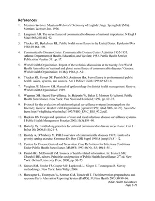 Public Health Surveillance
Page 5-71
References
1. Merriam-Webster. Merriam-Webster's Dictionary of English Usage. Springfield (MA):
Merriam-Webster, Inc. 1976.
2. Langmuir AD. The surveillance of communicable diseases of national importance. N Engl J
Med 1963;268:182–92.
3. Thacker SB, Berkelman RL. Public health surveillance in the United States. Epidemiol Rev
1988;10:164-190.
4. Communicable Disease Center. Communicable Disease Center Activities 1952-1953.
Atlanta: Department of Health, Education, and Welfare; 1953. Public Health Service
Publication Number 391, p. 17.
5. World Health Organization. Report of the technical discussions at the twenty-first World
Health Assembly on 'national and global surveillance of communicable diseases.' Geneva:
World Health Organization; 18 May 1968, p. A21.
6. Thacker SB, Stroup DF, Parrish RG, Anderson HA. Surveillance in environmental public
health: issues, systems, and sources. Am J Public Health 1996;86:633–8.
7. Vaughan JP, Morrow RH. Manual of epidemiology for district health management. Geneva:
World Health Organization; 1989.
8. Wegman DH. Hazard Surveillance. In: Halperin W, Baker E, Monson R (editors). Public
Health Surveillance. New York: Van Nostrand Reinhold; 1992, pp. 62–75.
9. Protocol for the evaluation of epidemiological surveillance systems [monograph on the
Internet]. Geneva: World Health Organization [updated 1997; cited 2006 Jan 20]. Available
from: http://whqlibdoc.who.int/hq/1997/WHO_EMC_DIS_97.2.pdf.
10. Hopkins RS. Design and operation of state and local infectious disease surveillance systems.
J Public Health Management Practice 2005;11(3):184–90.
11. Doherty JA. Establishing priorities for national communicable disease surveillance. Can J
Infect Dis 2000;11(1):21–4.
12. Rushdy A, O’Mahony M. PHLS overview of communicable diseases 1997: results of a
priority setting exercise. Commun Dis Rep CDR Suppl 1998;8 (suppl 5):S1–12.
13. Centers for Disease Control and Prevention. Case Definitions for Infectious Conditions
Under Public Health Surveillance. MMWR 1997;46(No. RR-10):1–55. .
14. Parrish RG, McDonnell SM. Sources of health-related information. In: Teutsch SM,
Churchill RE, editors. Principles and practice of Public Health Surveillance, 2nd
ed. New
York: Oxford University Press; 2000, pp. 30–75.
15. Groves RM, Fowler FJ, Couper MP, Lepkowski J, Singer E, Tourangeau R. Survey
methodology. New York: John Wiley; 2004.
16. Hutwagner L, Thompson W, Seeman GM, Treadwell T. The bioterrorism preparedness and
response Early Aberration Reporting System (EARS). J Urban Health 2003;80:89–96.
 