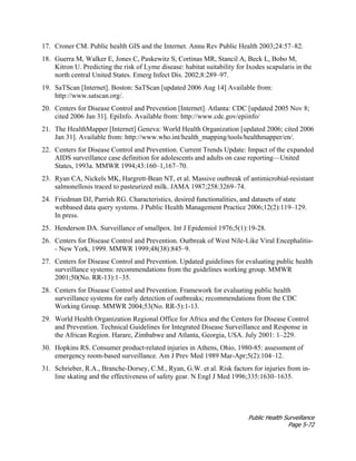 Public Health Surveillance
Page 5-72
17. Croner CM. Public health GIS and the Internet. Annu Rev Public Health 2003;24:57–82.
18. Guerra M, Walker E, Jones C, Paskewitz S, Cortinas MR, Stancil A, Beck L, Bobo M,
Kitron U. Predicting the risk of Lyme disease: habitat suitability for Ixodes scapularis in the
north central United States. Emerg Infect Dis. 2002;8:289–97.
19. SaTScan [Internet]. Boston: SaTScan [updated 2006 Aug 14] Available from:
http://www.satscan.org/.
20. Centers for Disease Control and Prevention [Internet]. Atlanta: CDC [updated 2005 Nov 8;
cited 2006 Jan 31]. EpiInfo. Available from: http://www.cdc.gov/epiinfo/
21. The HealthMapper [Internet] Geneva: World Health Organization [updated 2006; cited 2006
Jan 31]. Available from: http://www.who.int/health_mapping/tools/healthmapper/en/.
22. Centers for Disease Control and Prevention. Current Trends Update: Impact of the expanded
AIDS surveillance case definition for adolescents and adults on case reporting—United
States, 1993a. MMWR 1994;43:160–1,167–70.
23. Ryan CA, Nickels MK, Hargrett-Bean NT, et al. Massive outbreak of antimicrobial-resistant
salmonellosis traced to pasteurized milk. JAMA 1987;258:3269–74.
24. Friedman DJ, Parrish RG. Characteristics, desired functionalities, and datasets of state
webbased data query systems. J Public Health Management Practice 2006;12(2):119–129.
In press.
25. Henderson DA. Surveillance of smallpox. Int J Epidemiol 1976;5(1):19-28.
26. Centers for Disease Control and Prevention. Outbreak of West Nile-Like Viral Encephalitis-
- New York, 1999. MMWR 1999;48(38):845–9.
27. Centers for Disease Control and Prevention. Updated guidelines for evaluating public health
surveillance systems: recommendations from the guidelines working group. MMWR
2001;50(No. RR-13):1–35.
28. Centers for Disease Control and Prevention. Framework for evaluating public health
surveillance systems for early detection of outbreaks; recommendations from the CDC
Working Group. MMWR 2004;53(No. RR-5):1-13.
29. World Health Organization Regional Office for Africa and the Centers for Disease Control
and Prevention. Technical Guidelines for Integrated Disease Surveillance and Response in
the African Region. Harare, Zimbabwe and Atlanta, Georgia, USA. July 2001: 1–229.
30. Hopkins RS. Consumer product-related injuries in Athens, Ohio, 1980-85: assessment of
emergency room-based surveillance. Am J Prev Med 1989 Mar-Apr;5(2):104–12.
31. Schrieber, R.A., Branche-Dorsey, C.M., Ryan, G.W. et al. Risk factors for injuries from in-
line skating and the effectiveness of safety gear. N Engl J Med 1996;335:1630–1635.
 