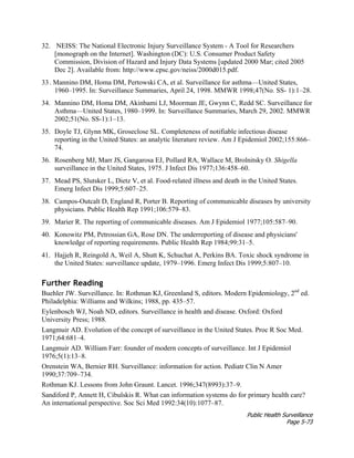Public Health Surveillance
Page 5-73
32. NEISS: The National Electronic Injury Surveillance System - A Tool for Researchers
[monograph on the Internet]. Washington (DC): U.S. Consumer Product Safety
Commission, Division of Hazard and Injury Data Systems [updated 2000 Mar; cited 2005
Dec 2]. Available from: http://www.cpsc.gov/neiss/2000d015.pdf.
33. Mannino DM, Homa DM, Pertowski CA, et al. Surveillance for asthma—United States,
1960–1995. In: Surveillance Summaries, April 24, 1998. MMWR 1998;47(No. SS- 1):1–28.
34. Mannino DM, Homa DM, Akinbami LJ, Moorman JE, Gwynn C, Redd SC. Surveillance for
Asthma—United States, 1980–1999. In: Surveillance Summaries, March 29, 2002. MMWR
2002;51(No. SS-1):1–13.
35. Doyle TJ, Glynn MK, Groseclose SL. Completeness of notifiable infectious disease
reporting in the United States: an analytic literature review. Am J Epidemiol 2002;155:866–
74.
36. Rosenberg MJ, Marr JS, Gangarosa EJ, Pollard RA, Wallace M, Brolnitsky O. Shigella
surveillance in the United States, 1975. J Infect Dis 1977;136:458–60.
37. Mead PS, Slutsker L, Dietz V, et al. Food-related illness and death in the United States.
Emerg Infect Dis 1999;5:607–25.
38. Campos-Outcalt D, England R, Porter B. Reporting of communicable diseases by university
physicians. Public Health Rep 1991;106:579–83.
39. Marier R. The reporting of communicable diseases. Am J Epidemiol 1977;105:587–90.
40. Konowitz PM, Petrossian GA, Rose DN. The underreporting of disease and physicians'
knowledge of reporting requirements. Public Health Rep 1984;99:31–5.
41. Hajjeh R, Reingold A, Weil A, Shutt K, Schuchat A, Perkins BA. Toxic shock syndrome in
the United States: surveillance update, 1979–1996. Emerg Infect Dis 1999;5:807–10.
Further Reading
Buehler JW. Surveillance. In: Rothman KJ, Greenland S, editors. Modern Epidemiology, 2nd
ed.
Philadelphia: Williams and Wilkins; 1988, pp. 435–57.
Eylenbosch WJ, Noah ND, editors. Surveillance in health and disease. Oxford: Oxford
University Press; 1988.
Langmuir AD. Evolution of the concept of surveillance in the United States. Proc R Soc Med.
1971;64:681–4.
Langmuir AD. William Farr: founder of modern concepts of surveillance. Int J Epidemiol
1976;5(1):13–8.
Orenstein WA, Bernier RH. Surveillance: information for action. Pediatr Clin N Amer
1990;37:709–734.
Rothman KJ. Lessons from John Graunt. Lancet. 1996;347(8993):37–9.
Sandiford P, Annett H, Cibulskis R. What can information systems do for primary health care?
An international perspective. Soc Sci Med 1992:34(10):1077–87.
 