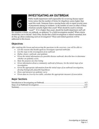 Investigating an Outbreak
Page 6-1
INVESTIGATING AN OUTBREAK
Public health department staff responsible for reviewing disease report
forms notice that the number of forms for shigellosis seems higher than
usual this week. Someone from a nursing home calls to report several cases
of pneumonia among its residents. Is the number of cases in either of these
situations actually higher than usual? What should be used to estimate
“usual?” If it is higher than usual, should the health department staff call
the situation a cluster, an outbreak, an epidemic? Is a field investigation needed? What criteria
should they use to decide? And if they decide that a field investigation is indeed warranted, how
do they go about conducting such an investigation? These and related questions will be
addressed in this lesson.
Objectives
After studying this lesson and answering the questions in the exercises, you will be able to:
• List the reasons that health agencies investigate reported outbreaks
• List the steps in the investigation of an outbreak
• Define cluster, outbreak, and epidemic
• Given the initial information of a possible disease outbreak, describe how to determine
whether an epidemic exists
• State the purpose of a line listing
• Given information about a community outbreak of disease, list the initial steps of an
investigation
• Given the appropriate information from the initial steps of an outbreak investigation,
develop biologically plausible hypotheses
• Draw and interpret an epidemic curve
• Given data in a two-by-two table, calculate the appropriate measure of association
Major Sections
Introduction to Investigating an Outbreak................................................................................... 6-2
Steps of an Outbreak Investigation.............................................................................................. 6-8
Summary.................................................................................................................................... 6-57
3136
 