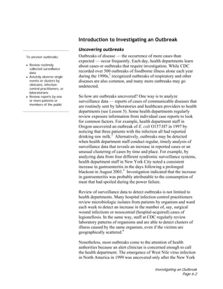 Investigating an Outbreak
Page 6-2
To uncover outbreaks:
• Review routinely
collected surveillance
data
• Astutely observe single
events or clusters by
clinicians, infection
control practitioners, or
laboratorians
• Review reports by one
or more patients or
members of the public
Introduction to Investigating an Outbreak
Uncovering outbreaks
Outbreaks of disease — the occurrence of more cases than
expected — occur frequently. Each day, health departments learn
about cases or outbreaks that require investigation. While CDC
recorded over 500 outbreaks of foodborne illness alone each year
during the 1990s,1
recognized outbreaks of respiratory and other
diseases are also common, and many more outbreaks may go
undetected.
So how are outbreaks uncovered? One way is to analyze
surveillance data — reports of cases of communicable diseases that
are routinely sent by laboratories and healthcare providers to health
departments (see Lesson 5). Some health departments regularly
review exposure information from individual case reports to look
for common factors. For example, health department staff in
Oregon uncovered an outbreak of E. coli O157:H7 in 1997 by
noticing that three patients with the infection all had reported
drinking raw milk.2
Alternatively, outbreaks may be detected
when health department staff conduct regular, timely analysis of
surveillance data that reveals an increase in reported cases or an
unusual clustering of cases by time and place. For example, by
analyzing data from four different syndromic surveillance systems,
health department staff in New York City noted a consistent
increase in gastroenteritis in the days following a prolonged
blackout in August 2003.3
Investigation indicated that the increase
in gastroenteritis was probably attributable to the consumption of
meat that had spoiled during the power failure.
Review of surveillance data to detect outbreaks is not limited to
health departments. Many hospital infection control practitioners
review microbiologic isolates from patients by organism and ward
each week to detect an increase in the number of, say, surgical
wound infections or nosocomial (hospital-acquired) cases of
legionellosis. In the same way, staff at CDC regularly review
laboratory patterns of organisms and are able to detect clusters of
illness caused by the same organism, even if the victims are
geographically scattered.4
Nonetheless, most outbreaks come to the attention of health
authorities because an alert clinician is concerned enough to call
the health department. The emergence of West Nile virus infection
in North America in 1999 was uncovered only after the New York
 