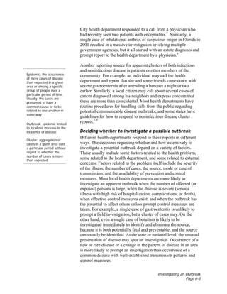 Investigating an Outbreak
Page 6-3
City health department responded to a call from a physician who
had recently seen two patients with encephalitis.5
Similarly, a
single case of inhalational anthrax of suspicious origin in Florida in
2001 resulted in a massive investigation involving multiple
government agencies, but it all started with an astute diagnosis and
prompt report to the health department by a physician.6
Epidemic: the occurrence
of more cases of disease
than expected in a given
area or among a specific
group of people over a
particular period of time.
Usually, the cases are
presumed to have a
common cause or to be
related to one another in
some way
Outbreak: epidemic limited
to localized increase in the
incidence of disease
Cluster: aggregation of
cases in a given area over
a particular period without
regard to whether the
number of cases is more
than expected
Another reporting source for apparent clusters of both infectious
and noninfectious disease is patients or other members of the
community. For example, an individual may call the health
department and report that she and some friends came down with
severe gastroenteritis after attending a banquet a night or two
earlier. Similarly, a local citizen may call about several cases of
cancer diagnosed among his neighbors and express concern that
these are more than coincidental. Most health departments have
routine procedures for handling calls from the public regarding
potential communicable disease outbreaks, and some states have
guidelines for how to respond to noninfectious disease cluster
reports.7-9
Deciding whether to investigate a possible outbreak
Different health departments respond to these reports in different
ways. The decisions regarding whether and how extensively to
investigate a potential outbreak depend on a variety of factors.
These usually include some factors related to the health problem,
some related to the health department, and some related to external
concerns. Factors related to the problem itself include the severity
of the illness, the number of cases, the source, mode or ease of
transmission, and the availability of prevention and control
measures. Most local health departments are more likely to
investigate an apparent outbreak when the number of affected (or
exposed) persons is large, when the disease is severe (serious
illness with high risk of hospitalization, complications, or death),
when effective control measures exist, and when the outbreak has
the potential to affect others unless prompt control measures are
taken. For example, a single case of gastroenteritis is unlikely to
prompt a field investigation, but a cluster of cases may. On the
other hand, even a single case of botulism is likely to be
investigated immediately to identify and eliminate the source,
because it is both potentially fatal and preventable, and the source
can usually be identified. At the state or national level, the unusual
presentation of disease may spur an investigation. Occurrence of a
new or rare disease or a change in the pattern of disease in an area
is more likely to prompt an investigation than occurrence of a
common disease with well-established transmission patterns and
control measures.
 