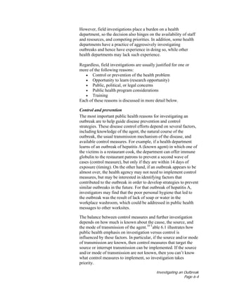 Investigating an Outbreak
Page 6-4
However, field investigations place a burden on a health
department, so the decision also hinges on the availability of staff
and resources, and competing priorities. In addition, some health
departments have a practice of aggressively investigating
outbreaks and hence have experience in doing so, while other
health departments may lack such experience.
Regardless, field investigations are usually justified for one or
more of the following reasons:
• Control or prevention of the health problem
• Opportunity to learn (research opportunity)
• Public, political, or legal concerns
• Public health program considerations
• Training
Each of these reasons is discussed in more detail below.
Control and prevention
The most important public health reasons for investigating an
outbreak are to help guide disease prevention and control
strategies. These disease control efforts depend on several factors,
including knowledge of the agent, the natural course of the
outbreak, the usual transmission mechanism of the disease, and
available control measures. For example, if a health department
learns of an outbreak of hepatitis A (known agent) in which one of
the victims is a restaurant cook, the department can offer immune
globulin to the restaurant patrons to prevent a second wave of
cases (control measure), but only if they are within 14 days of
exposure (timing). On the other hand, if an outbreak appears to be
almost over, the health agency may not need to implement control
measures, but may be interested in identifying factors that
contributed to the outbreak in order to develop strategies to prevent
similar outbreaks in the future. For that outbreak of hepatitis A,
investigators may find that the poor personal hygiene that led to
the outbreak was the result of lack of soap or water in the
workplace washroom, which could be addressed in public health
messages to other worksites.
The balance between control measures and further investigation
depends on how much is known about the cause, the source, and
the mode of transmission of the agent.10 T
able 6.1 illustrates how
public health emphasis on investigation versus control is
influenced by these factors. In particular, if the source and/or mode
of transmission are known, then control measures that target the
source or interrupt transmission can be implemented. If the source
and/or mode of transmission are not known, then you can’t know
what control measures to implement, so investigation takes
priority.
 