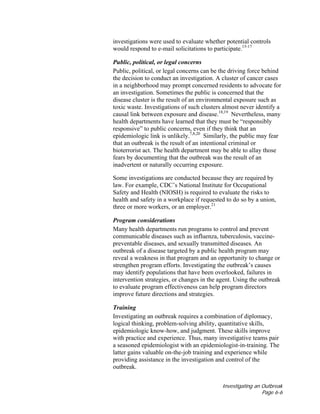 Investigating an Outbreak
Page 6-6
investigations were used to evaluate whether potential controls
would respond to e-mail solicitations to participate.15-17
Public, political, or legal concerns
Public, political, or legal concerns can be the driving force behind
the decision to conduct an investigation. A cluster of cancer cases
in a neighborhood may prompt concerned residents to advocate for
an investigation. Sometimes the public is concerned that the
disease cluster is the result of an environmental exposure such as
toxic waste. Investigations of such clusters almost never identify a
causal link between exposure and disease.18,19
Nevertheless, many
health departments have learned that they must be “responsibly
responsive” to public concerns, even if they think that an
epidemiologic link is unlikely.7,8,20
Similarly, the public may fear
that an outbreak is the result of an intentional criminal or
bioterrorist act. The health department may be able to allay those
fears by documenting that the outbreak was the result of an
inadvertent or naturally occurring exposure.
Some investigations are conducted because they are required by
law. For example, CDC’s National Institute for Occupational
Safety and Health (NIOSH) is required to evaluate the risks to
health and safety in a workplace if requested to do so by a union,
three or more workers, or an employer.21
Program considerations
Many health departments run programs to control and prevent
communicable diseases such as influenza, tuberculosis, vaccine-
preventable diseases, and sexually transmitted diseases. An
outbreak of a disease targeted by a public health program may
reveal a weakness in that program and an opportunity to change or
strengthen program efforts. Investigating the outbreak’s causes
may identify populations that have been overlooked, failures in
intervention strategies, or changes in the agent. Using the outbreak
to evaluate program effectiveness can help program directors
improve future directions and strategies.
Training
Investigating an outbreak requires a combination of diplomacy,
logical thinking, problem-solving ability, quantitative skills,
epidemiologic know-how, and judgment. These skills improve
with practice and experience. Thus, many investigative teams pair
a seasoned epidemiologist with an epidemiologist-in-training. The
latter gains valuable on-the-job training and experience while
providing assistance in the investigation and control of the
outbreak.
 