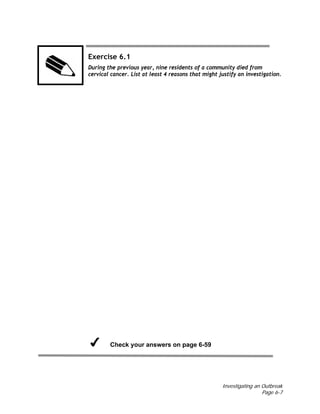 Investigating an Outbreak
Page 6-7
Exercise 6.1
During the previous year, nine residents of a community died from
cervical cancer. List at least 4 reasons that might justify an investigation.
Check your answers on page 6-59
 