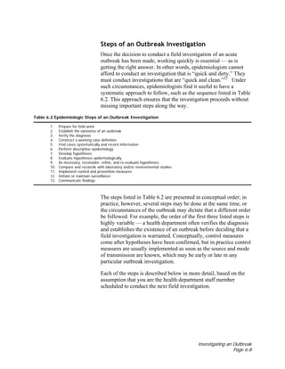 Investigating an Outbreak
Page 6-8
Steps of an Outbreak Investigation
Once the decision to conduct a field investigation of an acute
outbreak has been made, working quickly is essential — as is
getting the right answer. In other words, epidemiologists cannot
afford to conduct an investigation that is “quick and dirty.” They
must conduct investigations that are “quick and clean.”22
Under
such circumstances, epidemiologists find it useful to have a
systematic approach to follow, such as the sequence listed in Table
6.2. This approach ensures that the investigation proceeds without
missing important steps along the way.
Table 6.2 Epidemiologic Steps of an Outbreak Investigation
1. Prepare for field work
2. Establish the existence of an outbreak
3. Verify the diagnosis
4. Construct a working case definition
5. Find cases systematically and record information
6. Perform descriptive epidemiology
7. Develop hypotheses
8. Evaluate hypotheses epidemiologically
9. As necessary, reconsider, refine, and re-evaluate hypotheses
10. Compare and reconcile with laboratory and/or environmental studies
11. Implement control and prevention measures
12. Initiate or maintain surveillance
13. Communicate findings
The steps listed in Table 6.2 are presented in conceptual order; in
practice, however, several steps may be done at the same time, or
the circumstances of the outbreak may dictate that a different order
be followed. For example, the order of the first three listed steps is
highly variable — a health department often verifies the diagnosis
and establishes the existence of an outbreak before deciding that a
field investigation is warranted. Conceptually, control measures
come after hypotheses have been confirmed, but in practice control
measures are usually implemented as soon as the source and mode
of transmission are known, which may be early or late in any
particular outbreak investigation.
Each of the steps is described below in more detail, based on the
assumption that you are the health department staff member
scheduled to conduct the next field investigation.
 