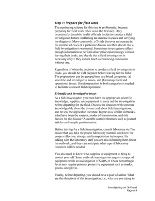 Investigating an Outbreak
Page 6-9
Step 1: Prepare for field work
The numbering scheme for this step is problematic, because
preparing for field work often is not the first step. Only
occasionally do public health officials decide to conduct a field
investigation before confirming an increase in cases and verifying
the diagnosis. More commonly, officials discover an increase in
the number of cases of a particular disease and then decide that a
field investigation is warranted. Sometimes investigators collect
enough information to perform descriptive epidemiology without
leaving their desks, and decide that a field investigation is
necessary only if they cannot reach a convincing conclusion
without one.
Regardless of when the decision to conduct a field investigation is
made, you should be well prepared before leaving for the field.
The preparations can be grouped into two broad categories: (a)
scientific and investigative issues, and (b) management and
operational issues. Good preparation in both categories is needed
to facilitate a smooth field experience.
Scientific and investigative issues
As a field investigator, you must have the appropriate scientific
knowledge, supplies, and equipment to carry out the investigation
before departing for the field. Discuss the situation with someone
knowledgeable about the disease and about field investigations,
and review the applicable literature. In previous similar outbreaks,
what have been the sources, modes of transmission, and risk
factors for the disease? Assemble useful references such as journal
articles and sample questionnaires.
Before leaving for a field investigation, consult laboratory staff to
ensure that you take the proper laboratory material and know the
proper collection, storage, and transportation techniques. By
talking with the laboratory staff you are also informing them about
the outbreak, and they can anticipate what type of laboratory
resources will be needed.
You also need to know what supplies or equipment to bring to
protect yourself. Some outbreak investigations require no special
equipment while an investigation of SARS or Ebola hemorrhagic
fever may require personal protective equipment such as masks,
gowns, and gloves.
Finally, before departing, you should have a plan of action. What
are the objectives of this investigation, i.e., what are you trying to
 