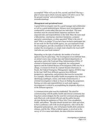 Investigating an Outbreak
Page 6-10
accomplish? What will you do first, second, and third? Having a
plan of action upon which everyone agrees will allow you to “hit
the ground running” and avoid delays resulting from
misunderstandings.
Management and operational issues
A good field investigator must be a good manager and collaborator
as well as a good epidemiologist, because most investigations are
conducted by a team rather than just one individual. The team
members must be selected before departure and know their
expected roles and responsibilities in the field. Does the team need
a laboratorian, veterinarian, translator/interpreter, computer
specialist, entomologist, or other specialist? What is the role of
each? Who is in charge? If you have been invited to participate but
do not work for the local health agency, are you expected to lead
the investigation, provide consultation to the local staff who will
conduct the investigation, or simply lend a hand to the local staff?
And who are your local contacts?
Depending on the type of outbreak, the number of involved
agencies may be quite large. The investigation of an outbreak from
an animal source may include state and federal departments of
agriculture and/or the Food and Drug Administration (FDA). If
criminal or bioterrorist intent is suspected, law enforcement
agencies and the Federal Bureau of Investigation (FBI) may be in
charge, or at least involved. In a natural disaster (hurricane or
flood), the Federal Emergency Management Agency (FEMA) may
be the lead. Staff from different agencies have different
perspectives, approaches, and priorities that must be reconciled.
For example, whereas the public health investigation may focus on
identifying a pathogen, source, and mode of transmission, a
criminal investigation is likely to focus on finding the perpetrator.
Sorting out roles and responsibilities in such multi-agency
investigations is critical to accomplishing the disparate objectives
of the different agencies.
A communications plan must be established. The need for
communicating with the public health and clinical community has
long been acknowledged, but the need for communicating quickly
and effectively with elected officials and the public became
obvious during the epidemics of West Nile Virus encephalitis,
SARS, and anthrax. The plan should include how often and when
to have conference calls with involved agencies, who will be the
designated spokesperson, who will prepare health alerts and press
releases, and the like. When a federal agency is involved in the
survey of 10 or more individuals, the data collection instrument
 
