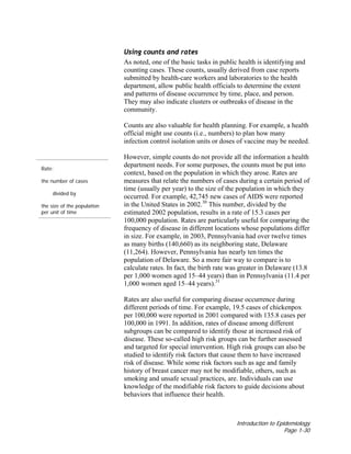Introduction to Epidemiology
Page 1-30
Using counts and rates
As noted, one of the basic tasks in public health is identifying and
counting cases. These counts, usually derived from case reports
submitted by health-care workers and laboratories to the health
department, allow public health officials to determine the extent
and patterns of disease occurrence by time, place, and person.
They may also indicate clusters or outbreaks of disease in the
community.
Counts are also valuable for health planning. For example, a health
official might use counts (i.e., numbers) to plan how many
infection control isolation units or doses of vaccine may be needed.
Rate:
the number of cases
divided by
the size of the population
per unit of time
However, simple counts do not provide all the information a health
department needs. For some purposes, the counts must be put into
context, based on the population in which they arose. Rates are
measures that relate the numbers of cases during a certain period of
time (usually per year) to the size of the population in which they
occurred. For example, 42,745 new cases of AIDS were reported
in the United States in 2002.30
This number, divided by the
estimated 2002 population, results in a rate of 15.3 cases per
100,000 population. Rates are particularly useful for comparing the
frequency of disease in different locations whose populations differ
in size. For example, in 2003, Pennsylvania had over twelve times
as many births (140,660) as its neighboring state, Delaware
(11,264). However, Pennsylvania has nearly ten times the
population of Delaware. So a more fair way to compare is to
calculate rates. In fact, the birth rate was greater in Delaware (13.8
per 1,000 women aged 15–44 years) than in Pennsylvania (11.4 per
1,000 women aged 15–44 years).31
Rates are also useful for comparing disease occurrence during
different periods of time. For example, 19.5 cases of chickenpox
per 100,000 were reported in 2001 compared with 135.8 cases per
100,000 in 1991. In addition, rates of disease among different
subgroups can be compared to identify those at increased risk of
disease. These so-called high risk groups can be further assessed
and targeted for special intervention. High risk groups can also be
studied to identify risk factors that cause them to have increased
risk of disease. While some risk factors such as age and family
history of breast cancer may not be modifiable, others, such as
smoking and unsafe sexual practices, are. Individuals can use
knowledge of the modifiable risk factors to guide decisions about
behaviors that influence their health.
 