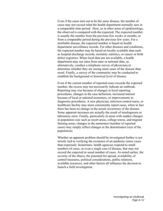 Investigating an Outbreak
Page 6-12
Even if the cases turn out to be the same disease, the number of
cases may not exceed what the health department normally sees in
a comparable time period. Here, as in other areas of epidemiology,
the observed is compared with the expected. The expected number
is usually the number from the previous few weeks or months, or
from a comparable period during the previous few years. For a
notifiable disease, the expected number is based on health
department surveillance records. For other diseases and conditions,
the expected number may be based on locally available data such
as hospital discharge records, mortality statistics, or cancer or birth
defect registries. When local data are not available, a health
department may use rates from state or national data, or,
alternatively, conduct a telephone survey of physicians to
determine whether they are seeing more cases of the disease than
usual. Finally, a survey of the community may be conducted to
establish the background or historical level of disease.
Even if the current number of reported cases exceeds the expected
number, the excess may not necessarily indicate an outbreak.
Reporting may rise because of changes in local reporting
procedures, changes in the case definition, increased interest
because of local or national awareness, or improvements in
diagnostic procedures. A new physician, infection control nurse, or
healthcare facility may more consistently report cases, when in fact
there has been no change in the actual occurrence of the disease.
Some apparent increases are actually the result of misdiagnosis or
laboratory error. Finally, particularly in areas with sudden changes
in population size such as resort areas, college towns, and migrant
farming areas, changes in the numerator (number of reported
cases) may simply reflect changes in the denominator (size of the
population).
Whether an apparent problem should be investigated further is not
strictly tied to verifying the existence of an epidemic (more cases
than expected). Sometimes, health agencies respond to small
numbers of cases, or even a single case of disease, that may not
exceed the expected or usual number of cases. As noted earlier, the
severity of the illness, the potential for spread, availability of
control measures, political considerations, public relations,
available resources, and other factors all influence the decision to
launch a field investigation.
 