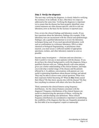 Investigating an Outbreak
Page 6-14
Step 3: Verify the diagnosis
The next step, verifying the diagnosis, is closely linked to verifying
the existence of an outbreak. In fact, often these two steps are
addressed at the same time. Verifying the diagnosis is important:
(a) to ensure that the disease has been properly identified, since
control measures are often disease-specific; and (b) to rule out
laboratory error as the basis for the increase in reported cases.
First, review the clinical findings and laboratory results. If you
have questions about the laboratory findings (for example, if the
laboratory tests are inconsistent with the clinical and epidemiologic
findings), ask a qualified laboratorian to review the laboratory
techniques being used. If you need specialized laboratory work
such as confirmation in a reference laboratory, DNA or other
chemical or biological fingerprinting, or polymerase chain
reaction, you must secure a sufficient number of appropriate
specimens, isolates, and other laboratory material as soon as
possible.
Second, many investigators — clinicians and non-clinicians —
find it useful to visit one or more patients with the disease. If you
do not have the clinical background to verify the diagnosis, bring a
qualified clinician with you. Talking directly with some patients
gives you a better understanding of the clinical features, and helps
you to develop a mental image of the disease and the patients
affected by it. In addition, conversations with patients are very
useful in generating hypotheses about disease etiology and spread.
They may be able to answer some critical questions: What were
their exposures before becoming ill? What do they think caused
their illness? Do they know anyone else with the disease? Do they
have anything in common with others who have the disease?
Third, summarize the clinical features using frequency
distributions. Are the clinical features consistent with the
diagnosis? Frequency distributions of the clinical features are
useful in characterizing the spectrum of illness, verifying the
diagnosis, and developing case definitions. These clinical
frequency distributions are considered so important in establishing
the credibility of the diagnosis that they are frequently presented in
the first table of an investigation’s report or manuscript.
 