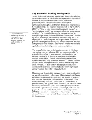 Investigating an Outbreak
Page 6-15
A case definition is a
standard set of criteria for
deciding whether an
individual should be
classified as having the
health condition of
interest.
Step 4: Construct a working case definition
A case definition is a standard set of criteria for deciding whether
an individual should be classified as having the health condition of
interest. A case definition includes clinical criteria and —
particularly in the setting of an outbreak investigation —
restrictions by time, place, and person. The clinical criteria should
be based on simple and objective measures such as “fever ≥ 40°C
(101°F),” “three or more loose bowel movements per day,” or
“myalgias (muscle pain) severe enough to limit the patient’s usual
activities.” The case definition may be restricted by time (for
example, to persons with onset of illness within the past 2 months),
by place (for example, to residents of the nine-county area or to
employees of a particular plant) and by person (for example, to
persons with no previous history of a positive tuberculin skin test,
or to premenopausal women). Whatever the criteria, they must be
applied consistently to all persons under investigation.
The case definition must not include the exposure or risk factor
you are interested in evaluating. This is a common mistake. For
example, if one of the hypotheses under consideration is that
persons who worked in the west wing were at greater risk of
disease, do not define a case as “illness among persons who
worked in the west wing with onset between....” Instead, define a
case as “illness among persons who worked in the facility with
onset between….” Then conduct the appropriate analysis to
determine whether those who worked in the west wing were at
greater risk than those who worked elsewhere.
Diagnoses may be uncertain, particularly early in an investigation.
As a result, investigators often create different categories of a case
definition, such as confirmed, probable, and possible or suspect,
that allow for uncertainty. To be classified as confirmed, a case
usually must have laboratory verification. A case classified as
probable usually has typical clinical features of the disease without
laboratory confirmation. A case classified as possible usually has
fewer of the typical clinical features. For example, in the box on
page 6-16, you can see the Pan American Health Organization
(PAHO) recommended case definition for meningococcal
disease.24
Here you can see the different categories that PAHO uses
for this diagnosis.
 