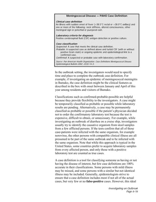 Investigating an Outbreak
Page 6-16
In the outbreak setting, the investigators would need to specify
time and place to complete the outbreak case definition. For
example, if investigating an epidemic of meningococcal meningitis
in Bamako, the case definition might be the clinical features as
described in the box with onset between January and April of this
year among residents and visitors of Bamako.
Classifications such as confirmed-probable-possible are helpful
because they provide flexibility to the investigators. A case might
be temporarily classified as probable or possible while laboratory
results are pending. Alternatively, a case may be permanently
classified as probable or possible if the patient’s physician decided
not to order the confirmatory laboratory test because the test is
expensive, difficult to obtain, or unnecessary. For example, while
investigating an outbreak of diarrhea on a cruise ship, investigators
usually try to identify the causative organism from stool samples
from a few afflicted persons. If the tests confirm that all of those
case-patients were infected with the same organism, for example
norovirus, the other persons with compatible clinical illness are all
presumed to be part of the same outbreak and to be infected with
the same organism. Note that while this approach is typical in the
United States, some countries prefer to acquire laboratory samples
from every affected person, and only those with a positive
laboratory test are counted as true cases.
A case definition is a tool for classifying someone as having or not
having the disease of interest, but few case definitions are 100%
accurate in their classifications. Some persons with mild illness
may be missed, and some persons with a similar but not identical
illness may be included. Generally, epidemiologists strive to
ensure that a case definition includes most if not all of the actual
cases, but very few or no false-positive cases. However, this ideal
Meningococcal Disease — PAHO Case Definition
Clinical case definition
An illness with sudden onset of fever (>38.5°C rectal or >38.0°C axillary) and
one or more of the following: neck stiffness, altered consciousness, other
meningeal sign or petechial or puerperal rash.
Laboratory criteria for diagnosis
Positive cerebrospinal fluid (CSF) antigen detection or positive culture.
Case classification
Suspected: A case that meets the clinical case definition.
Probable: A suspected case as defined above and turbid CSF (with or without
positive Gram stain) or ongoing epidemic and epidemiological link to a
confirmed case.
Confirmed: A suspected or probable case with laboratory confirmation.
Source: Pan American Health Organization. Case Definitions Meningococcal Disease.
Epidemiological Bulletin 2002; 22(4):14–5.
 