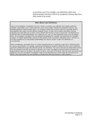 Investigating an Outbreak
Page 6-17
is not always met. For example, case definitions often miss
infected people who have mild or no symptoms, because they have
little reason to be tested.
More About Case Definitions
Early in an investigation, investigators may use a “loose” or sensitive case definition that includes confirmed,
probable, and possible cases to characterize the extent of the problem, identify the populations affected, and
develop hypotheses about possible causes. The strategy of being more inclusive early on is especially useful in
investigations that require travel to different hospitals, homes, or other sites to gather information, because
collecting extra data while you are there is more efficient than having to return a second time. This illustrates an
important axiom of field epidemiology: Get it while you can. Later on, when hypotheses have come into sharper
focus, the investigator may tighten the case definition by dropping the “possible” and sometimes the “probable”
category. In analytic epidemiology, inclusion of false-positive cases can produce misleading results. Therefore, to
test these hypotheses by using analytic epidemiology (see Step 8), specific or tight case definitions are
recommended.
Other investigations, particularly those of a newly recognized disease or syndrome, begin with a relatively specific
or narrow case definition. For example, acquired immunodeficiency syndrome (AIDS) and severe acute respiratory
syndrome (SARS) both began with relatively specific case definitions. This ensures that persons whose illness meets
the case definition truly have the disease in question. As a result, investigators could accurately characterize the
typical clinical features of the illness, risk factors for illness, and cause of the illness. After the cause was known and
diagnostic tests were developed, investigators could use the laboratory test to learn about the true spectrum of
illness, and could broaden the case definition to include those with early infection or mild symptoms.
 