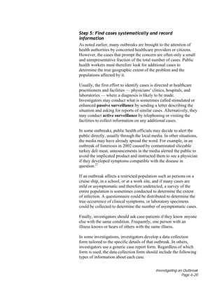 Investigating an Outbreak
Page 6-20
Step 5: Find cases systematically and record
information
As noted earlier, many outbreaks are brought to the attention of
health authorities by concerned healthcare providers or citizens.
However, the cases that prompt the concern are often only a small
and unrepresentative fraction of the total number of cases. Public
health workers must therefore look for additional cases to
determine the true geographic extent of the problem and the
populations affected by it.
Usually, the first effort to identify cases is directed at healthcare
practitioners and facilities — physicians’ clinics, hospitals, and
laboratories — where a diagnosis is likely to be made.
Investigators may conduct what is sometimes called stimulated or
enhanced passive surveillance by sending a letter describing the
situation and asking for reports of similar cases. Alternatively, they
may conduct active surveillance by telephoning or visiting the
facilities to collect information on any additional cases.
In some outbreaks, public health officials may decide to alert the
public directly, usually through the local media. In other situations,
the media may have already spread the word. For example, in an
outbreak of listeriosis in 2002 caused by contaminated sliceable
turkey deli meat, announcements in the media alerted the public to
avoid the implicated product and instructed them to see a physician
if they developed symptoms compatible with the disease in
question.27
If an outbreak affects a restricted population such as persons on a
cruise ship, in a school, or at a work site, and if many cases are
mild or asymptomatic and therefore undetected, a survey of the
entire population is sometimes conducted to determine the extent
of infection. A questionnaire could be distributed to determine the
true occurrence of clinical symptoms, or laboratory specimens
could be collected to determine the number of asymptomatic cases.
Finally, investigators should ask case-patients if they know anyone
else with the same condition. Frequently, one person with an
illness knows or hears of others with the same illness.
In some investigations, investigators develop a data collection
form tailored to the specific details of that outbreak. In others,
investigators use a generic case report form. Regardless of which
form is used, the data collection form should include the following
types of information about each case.
 